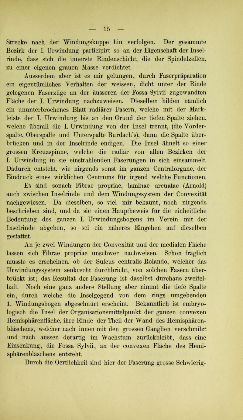 Strecke nach der Windungskuppe hin verfolgen. Der gesammte Bezirk der I. Urwindung participirt so an der Eigenschaft der Insel- rinde, dass sich die innerste Kindenschicht, die der Spindelzellen, zu einer eigenen grauen Masse verdichtet. Ausserdem aber ist es mir gelungen, durch Easerpräparation ein eigentümliches Yerhalten der weissen, dicht unter der Rinde gelegenen Faserzüge an der äusseren der Fossa Sylvii zugewandten Fläche der I. Urwindung nachzuweisen. Dieselben bilden nämlich ein ununterbrochenes Blatt radiärer Fasern, welche mit der Mark- leiste der I. Urwindung bis an den Grund der tiefen Spalte ziehen, welche überall die I. Urwindung von der Insel trennt, (die Yorder- spalte, Oberspalte und Unterspalte Burdach’s), dann die Spalte über- brücken und in der Inselrinde endigen. Die Insel ähnelt so einer grossen Kreuzspinne, welche die radiär von allen Bezirken der I. Urwindung in sie einstrahlenden Faserungen in sich einsammelt. Dadurch entsteht, me nirgends sonst im ganzen Centralorgane, der Eindruck eines wirklichen Centrums für irgend welche Functionen. Es sind sonach Fibrae propriae, laminae arcuatae (Arnold) auch zwischen Inselrinde und dem Windungssystem der Convexität nachgewiesen. Da dieselben, so viel mir bekannt, noch nirgends beschrieben sind, und da sie einen Hauptbeweis für die einheitliche Bedeutung des ganzen I. Urwindungsbogens im Yerein mit der Inselrinde abgeben, so sei ein näheres Eingehen auf dieselben gestattet. An je zwei Windungen der Convexität uud der medialen Fläche lassen sich Fibrae propriae unschwer nachweisen. Schon fraglich musste es erscheinen, ob der Sulcus centralis Rolando, welcher das Urwindungssystem senkrecht durchbricht, von solchen Fasern über- brückt ist; das Resultat der Faserung ist daselbst durchaus zweifel- haft. Koch eine ganz andere Stellung aber nimmt die tiefe Spalte ein, durch welche die Inselgegend von dem rings umgebenden 1. Windungsbogen abgeschnürt erscheint. Bekanntlich ist embryo- logisch die Insel der Organisationsmittelpunkt der ganzen convexen Hemisphärenfläche, ihre Rinde der Theil der Wand des Hemisphären- bläschens, welcher nach innen mit den grossen Ganglien verschmilzt und nach aussen derartig im Wachstum zurückbleibt, dass eine Einsenkung, die Fossa Sylvii, an der convexen Fläche des Hemi- sphärenbläschens entsteht. Durch die Oertlichkeit sind hier der Faserung grosse Schwierig-