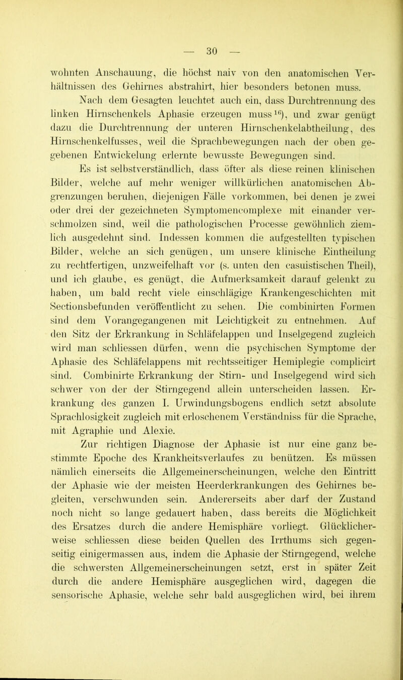 wohnten Anschauung, die höchst naiv von den anatomischen Yer- hältnissen des Gehirnes absti-ahirt, hier besonders betonen muss. Nach dem Gesagten leuchtet auch ein, dass Dui'chtreniiung des linken Hirnschenkels Aphasie erzeugen inuss^^), und zwar genügt dazu die Durchtrennung der unteren Hirnschenkelabtheilung, des Hirnschenkelfusses, weil die Sprachbewegimgen nach der oben ge- gebenen Entwickelung erlernte bewusste Bewegungen sind. Es ist selbstverständlich, dass öfter als diese reinen klinischen Bilder, welche auf mehr weniger willkürlichen anatomischen Ab- grenzungen beruhen, diejenigen Fälle Vorkommen, bei denen je zwei oder drei der gezeichneten Symptomencomplexe mit einander ver- schmolzen sind, weil die pathologischen Processe gewöhnlich ziem- lich ausgedehnt sind. Indessen kommen die aufgestellten typischen Bilder, welche an sich genügen, um unsere klinische Eintheilung zu rechtfertigen, unzweifelhaft vor (s. unten den casiüstischen Theil), imd ich glaube, es genügt, die Aufmerksamkeit darauf gelenkt zu haben, um bald recht viele einschlägige Krankengeschichten mit Sectionsbefunden veröffentlicht zu sehen. Die combinirten Formen sind dem Yorangegangenen mit Leichtigkeit zu entnehmen. Auf den Sitz der Erkrankung in Schläfelappen und Inselgegend zugleich wird man schliessen dürfen, wenn die psychischen Symptome der Aphasie des Schläfelappens mit rechtsseitiger Hemiplegie complicirt sind. Combinirte Erkrankung der Stirn- und Inselgegend wird sich schwer von der der Stirngegend allein unterscheiden lassen. Er- krankung des ganzen I. Urwindungsbogens endlich setzt absolute Sprachlosigkeit zugleich mit erloschenem Yerständniss für die Sprache, mit Agraphie und Alexie. Zur richtigen Diagnose der Aphasie ist nur eine ganz be- stimmte Epoche des Krankheitsverlaufes zu benützen. Es müssen nämlich einerseits die Allgemeinerscheinungen, welche den Eintritt der Aphasie wie der meisten Heerderkrankungen des Gehirnes be- gleiten, verschwunden sein. Andererseits aber darf der Zustand noch nicht so lange gedauert haben, dass bereits die Möglichkeit des Ersatzes durch die andere Hemisphäre vorliegt. Glücklicher- weise scliliessen diese beiden Quellen des Irrthums sich gegen- seitig einigermassen aus, indem die Aphasie der Stirngegend, welche die schwersten Allgemeinerscheinungen setzt, erst in später Zeit durch die andere Hemisphäre ausgeglichen wird, dagegen die sensorische Aphasie, welche sehr bald ausgeglichen wird, bei ihrem