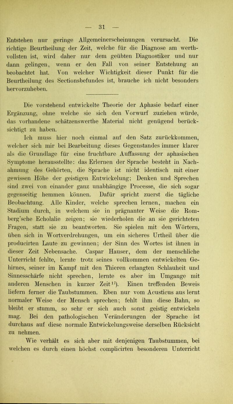 Entstehen nur geringe Allgemeinersclieinnngen Yernrsaclit. Die richtige Beurtheilnng der Zeit, welche für die Diagnose am Averth- vollsten ist, wird daher nur dem geübten Diagnostiker und nur dann gelingen, wenn er den Fall von seiner Entstehung an beobachtet hat Von welcher Wichtigkeit dieser Punkt für die Beurtheilnng des Sectionsbefundes ist, brauche ich nicht besonders heiTorzuheben, Die Amrstehend entAAÜckelte Theorie der Aphasie bedarf einer Ergänzung, ohne AA^elche sie sich den YorAvurf zuziehen Avüirde, das Amrhandene schätzensAA^erthe Material nicht genügend berück- sichtigt zu haben. Ich muss hier noch einmal auf den Satz zurückkommen, Avelcher sich mir bei Bearbeitung dieses Gegenstandes immer klarer als die Grundlage für eine fruchtbare Auffassung der aphasischen Symptome herausstellte: das Erlernen der Sprache besteht in Nach- ahmung des Gehörten, die Sprache ist nicht identisch mit einer geAAÜssen Höhe der geistigen EntAAÜckelung; Denken und Sprechen sind ZAA^ei au)ii einander ganz unabhängige Processe, die sich sogar gegenseitig hemmen können. Dafür spricht zuerst die tägliche Beobachtung. Alle Kinder, Avelche sprechen lernen, machen ein Stadium durch, in AA^elchem sie in prägnanter Weise die Rom- berg’sche Echolalie zeigen; sie Aviederholen die an sie gericliteten Fragen, statt sie zu beantAvorten. Sie spielen mit den VYörtern, üben sich in WortA^erdrehungen, um ein sicheres Urtheil über die producirten Laute zu geAAunnen; der Sinn des Wortes ist ihnen in dieser Zeit Nebensache. Caspar Hauser, dem der menschliche Unterricht fehlte, lernte trotz seines YoUkommen entAAdckelten Ge- hirnes, seiner im Kampf mit den Thieren erlangten Sclilauheit und Simiesschärfe nicht sprechen, lernte es aber im Umgänge mit anderen Menschen in kurzer Zeit^'). Einen treffenden Beweis liefern ferner die Taubstummen. Eben nur Yom Acusticus aus lernt nomialer Weise der Mensch sprechen; fehlt ihm diese Bahn, so bleibt er stumm, so sehr er sich auch sonst geistig entAYickeln mag. Bei den pathologischen Yeränderungen der Sprache ist durchaus auf diese normale EntAAuckelungSAveise derselben Rücksicht zu nehmen. Wie Yerhält es sich aber mit denjenigen Taubstummen, bei Avelchen es durch einen höchst complicirten besonderen Unterricht