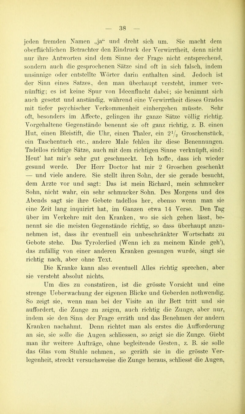 jeden fremden N’amen „ja‘‘ und dreht sich imi. Sie macht dem oberflächlichen Betrachter den Eindruck der YerwiiTtheit, denn nicht nur ihre Antworten sind dem Sinne der Frage nicht entsprechend, sondern auch die gesprochenen Sätze sind oft in sich falsch, indem unsinnige oder entstellte Wörter darin enthalten sind. Jedoch ist der Sinn eines Satzes, den man überhaupt versteht, immer ver- nünftig; es ist keine Spur von Ideenflucht dabei; sie benimmt sich auch gesetzt und anständig, während eine Verwirrtheit dieses G-rades mit tiefer psychischer Yerkommenheit einhergehen müsste. Sehr oft, besonders im Affecte, gelingen ilir ganze Sätze völlig richtig. Yorgehaltene Gegenstände benennt sie oft ganz richtig, z. B. einen Hut, einen Bleistift, die Uhr, einen Thaler, ein 2^/2 Groschenstück, ein Taschentuch etc., andere Male fehlen ihr diese Benennungen. Tadellos richtige Sätze, auch mit dem richtigen Sinne verknüpft, sind: Heut’ hat mir’s sehr gut geschmeckt. Ich hoffe, dass ich wieder gesund werde. Der Herr Doctor hat mir 2 Groschen geschenkt — und viele andere. Sie stellt ihren Sohn, der sie gerade besucht, dem Arzte vor und sagt: Das ist mein Kichard, mein schmucker Sohn, nicht wahr, ein sehr schmucker Sohn. Des Morgens und des Abends sagt sie ihre Gebete tadellos her, ebenso wenn man sie eine Zeit lang inquirirt hat, im Ganzen etwa 14 Yerse. Den Tag über im Verkehre mit den Kranken, wo sie sich gehen lässt, be- nennt sie die meisten Gegenstände richtig, so dass überhaupt anzu- nehmen ist, dass ihr eventuell ein unbeschränkter Wortschatz zu Gebote stehe. Das Tyrolerlied (Wenn ich zu meinem Elnde geh’), das zufällig von einer anderen Kranken gesungen wurde, singt sie richtig nach, aber ohne Text. Die Kranke kann also eventuell Alles richtig sprechen, aber sie versteht absolut nichts. Um dies zu constatiren, ist die grösste Vorsicht und eine strenge Ueberwachung der eigenen Blicke und Geberden nothwendig. So zeigt sie, wenn man bei der Visite an ihr Bett tritt und sie auffordert, die Zunge zu zeigen, auch richtig die Zunge, aber nur, iiulem sie den Sinn der Frage erräth und das Benehmen der andern Kranken nachahmt. Denn richtet man als erstes die Aufforderung an sie, sie solle die Augen schliessen, so zeigt sie die Zunge. Giebt man ihr weitere Aufträge, ohne begleitende Gesten, z. B. sie solle das Glas vom Stuhle nehmen, so geräth sie in die grösste Ver- legenheit, streckt versuchsweise die Zunge heraus, schliesst die Augen,