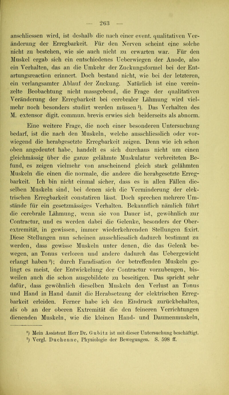 anscliliessen wird, ist deshalb die nacli einer event. ([iialitativeii Yer- ändemng der Erregbarkeit. Für den Nerven scheint eine solche nicht zu bestehen, wie sie auch nicht zn erwarten war. Ehr den Muskel ergab sich ein entschiedenes Ueberwiegen der Anode, also ein Verhalten, das an die Umkehr der Znckungsformel bei der Ent- artungsreaction erinnert. Doch bestand nicht, Avie bei der letzteren, ein verlangsamter Ablauf der Zuckung. Natürlich ist eine verein- zelte Beobachtung nicht massgebend, die Frage der qualitativen Veränderung der Erregbarkeit bei cerebraler Lähmung wird viel- mehr noch besonders studirt Averden müssen ^). Das Verhalten des M. extensor digit. comniun. brevis erwies sich beiderseits als abnorm. Eine weitere Frage, die noch einer besonderen Untersuchung bedarf, ist die nach den Muskeln, welche ausschliesslich oder vor- Aviegend die herabgesetzte Erregbarkeit zeigen. Denn wie ich schon oben angedeiitet habe, handelt es sich durchaus nicht um einen gieichmässig über die ganze gelähmte Muskulatur verbreiteten Be- fund, es zeigen vielmehr von anscheinend gleich stark gelähmten Muskeln die einen die normale, die andere die herabgesetzte Erreg- barkeit. Ich bin nicht einmal sicher, dass es in allen Fällen die- selben Muskeln sind, bei denen sich die Verminderung der elek- trischen Erregbarkeit constatiren lässt. Doch sprechen mehrere Um- stände für ein gesetzmässiges Verhalten. Bekanntlich nämlich führt die cerebrale Lähmung, Avenn sie von Dauer ist, geAvöhnlich zur Contractur, und es Averden dabei die Gelenke, besonders der Ober- extremität, in geAvissen, immer Aviederkehrenden Stellungen fixirt. Diese Stellungen niin scheinen ausschliesslich dadurch bestimmt zu Averden, dass geAvisse Muskeln unter denen, die das Gelenk be- Avegen, an Tonus verloren und andere dadurch das UebergeAvicht erlangt habend); durch Faradisation der betreffenden Muskeln ge- lingt es meist, der EntAAÜckelung der Contractur vorzubeugen, bis- weilen auch die schon ausgebildete zn beseitigen. Das spricht sehr dafür, dass gewöhnlich dieselben Muskeln den Verlust an Tonus und Hand in Hand damit die Herabsetzung der elektrischen Erreg- barkeit erleiden. Ferner habe ich den Eindruck zurückbehalten, als ob an der oberen Extremität die den feineren Verrichtungen dienenden Muskeln, wie die kleinen Hand- und Daumenmuskeln, ü Mein Assistent HerrDr. Gnbitz ist mit dieser Untersuchung beschäftigt. Vergl. Duchenne, Physiologie der Bewegungen. S. 598 ff.