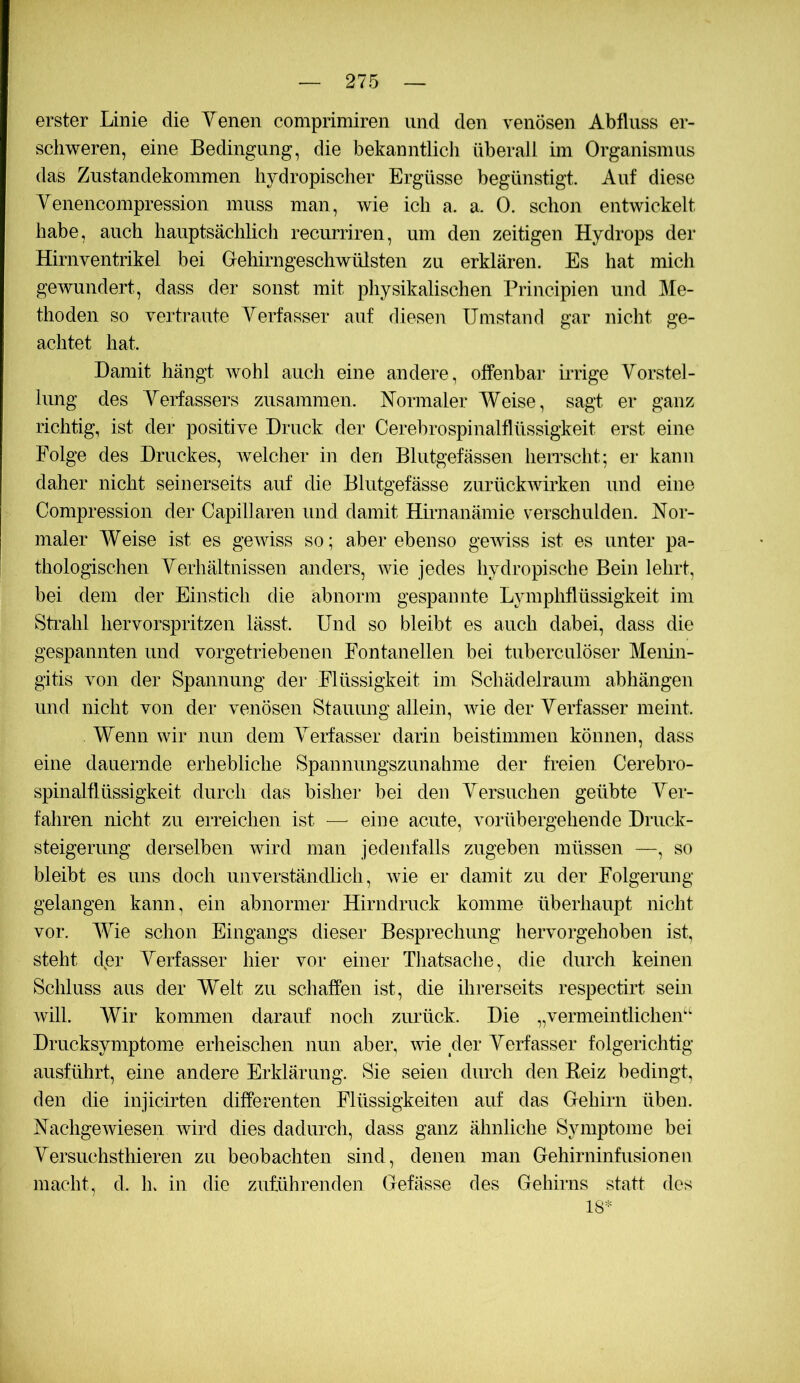 erster Linie die Yenen comprimiren und den venösen Abfluss er- schweren, eine Bedingung, die bekanntlich überall im Organismus das Zustandekommen hydropischer Ergüsse begünstigt. Auf diese Yenencompression muss man, wie ich a. a. 0. schon entwickelt habe, auch hauptsächlich recurriren, um den zeitigen Hydrops der Hirnventrikel bei Gehirngeschwülsten zu erklären. Es hat mich gewundert, dass der sonst mit physikalischen Principien und Me- thoden so vertraute Yerfasser auf diesen Umstand gar nicht ge- achtet hat. Damit hängt wohl auch eine andere, offenbar irrige Yorstel- lung des Yerfassers zusammen. Normaler Weise, sagt er ganz richtig, ist der positive Druck der Cerebrospinalflüssigkeit erst eine Folge des Druckes, welcher in den Blutgefässen heiTscht; ei- kann daher nicht seinerseits auf die Blutgefässe zurückwirken und eine Compression der Capillaren und damit Hirnanämie verschulden. Nor- maler Weise ist es gewiss so; aber ebenso gewiss ist es unter pa- thologischen Yerhältnissen anders, wie jedes hydropische Bein lehrt, bei dem der Einstich die abnorm gespannte Lymphflüssigkeit im Strahl hervorspritzen lässt. Und so bleibt es auch dabei, dass die gespannten und vorgetriebenen Fontanellen bei tuberculöser Menin- gitis von der Spannung der Flüssigkeit im Schädelraum abhängen und nicht von der venösen Stauung allein, wie der Yerfasser meint. Wenn wir nun dem Yerfasser darin beistimmen können, dass eine dauernde erhebliche Spannungszunahme der freien Cerebro- spinalflüssigkeit durch das bisher bei den Yersuchen geübte Yer- fahren nicht zu erreichen ist — eine acute, vorübergehende Druck- steigerung derselben wird man jedenfalls zugeben müssen —, so bleibt es uns doch unverständlich, wie er damit zu der Folgerung gelangen kann, ein abnormer Hirn druck komme überhaupt nicht vor. Wie schon Eingangs dieser Besprechung hervorgehoben ist, steht dpr Yerfasser hier vor einer Tliatsache, die durch keinen Schluss aus der Welt zu schaffen ist, die ihrerseits respectirt sein will. Wir kommen darauf noch zurück. Die „vermeintlicheA' Drucksymptome erheischen nun aber, wie der Yerfasser folgerichtig ausführt, eine andere Erklärung. Sie seien durch den Beiz bedingt, den die injicirten differenten Flüssigkeiten auf das Gehirn üben. Nachgewiesen wird dies dadurch, dass ganz ähnliche Symptome bei Yersuchsthieren zu beobachten sind, denen man Gehirninfusionen macht, d. ln in die zuführenden Gefässe des Gehirns statt des 18*