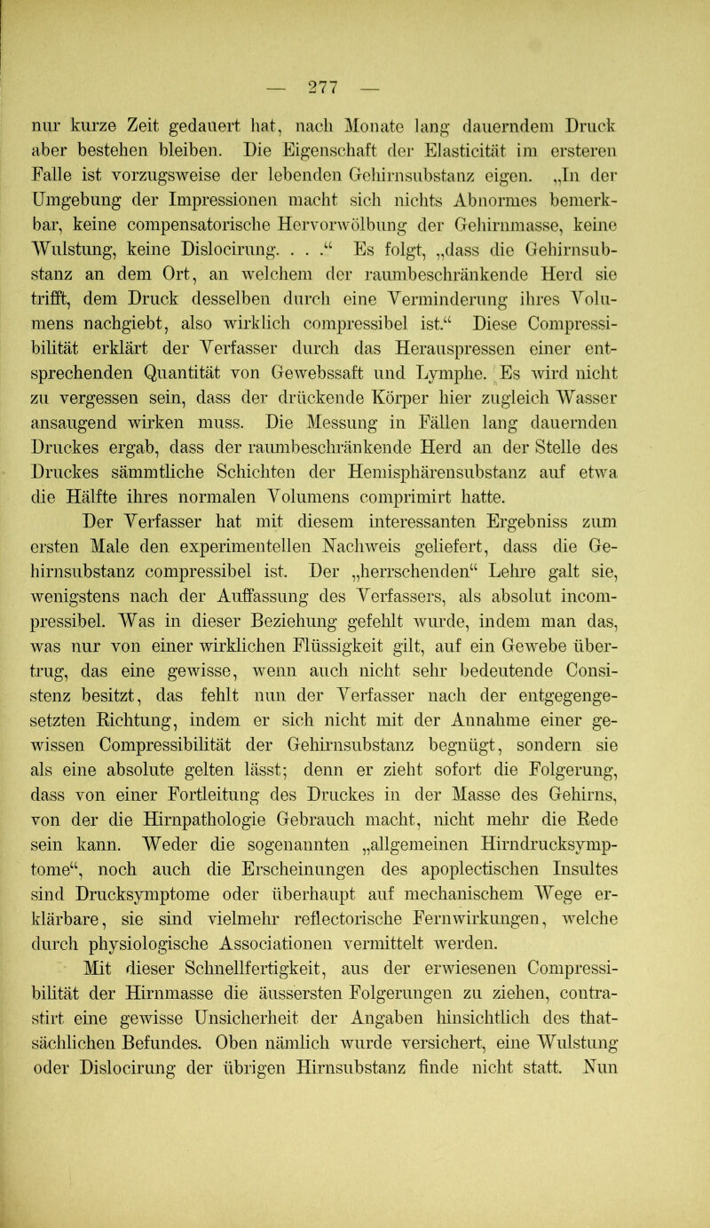 nur kurze Zeit gedauert hat, nach Monate lang dauerndem Druck aber bestehen bleiben. Die Eigenschaft der Elasticität ini ersteren Falle ist vorzugsweise der lebenden Geliirnsubstanz eigen. ,,In der Umgebung der Impressionen macht sich nichts Abnormes bemerk- bar, keine compensatorische Hervorwölbung der Geliirnmasse, keine Wulstung, keine Dislocirung. . . Es folgt, „dass die Gehirnsub- stanz an dem Ort, an welchem der ramnbeschränkende Herd sie trifft, dem Druck desselben durch eine Verminderung ihres Volu- mens nachgiebt, also wirklich compressibel ist.“ Diese Compressi- bilität erklärt der Verfasser durch das Herauspressen einer ent- sprechenden Quantität von Gewebssaft und Lymphe. Es wird nicht zu vergessen sein, dass der drückende Körper hier zugleich Wasser ansaugend wirken muss. Die Messung in Fällen lang dauernden Druckes ergab, dass der ramnbeschränkende Herd an der Stelle des Druckes sämmtliche Schichten der Hemisphärensubstanz auf etwa die Hälfte ihres normalen Volumens comprimirt hatte. Der Verfasser hat mit diesem interessanten Ergebniss zum ersten Male den experimentellen Hachweis geliefert, dass die Ge- hirnsubstanz compressibel ist. Der „herrschenden“ Leime galt sie, wenigstens nach der Auffassung des Verfassers, als absolut incom- pressibel. Was in dieser Beziehung gefehlt wurde, indem man das, was nur von einer wirklichen Flüssigkeit gilt, auf ein Gewebe über- trug, das eine gewisse, wenn auch nicht sehr bedeutende Consi- stenz besitzt, das fehlt nun der Verfasser nach der entgegenge- setzten Kichtung, indem er sich nicht mit der Annahme einer ge- wissen Compressibilität der Gehimsubstanz begnügt, sondern sie als eine absolute gelten lässt; denn er zieht sofort die Folgerung, dass von einer Fortleitung des Druckes in der Masse des Gehirns, von der die Hirnpathologie Gebrauch macht, nicht mehr die Rede sein kann. Weder die sogenannten „allgemeinen Hirndrucksymp- tome“, noch auch die Erscheinungen des apoplectischen Insultes sind Drucksymptome oder überhaupt auf mechanischem Wege er- klärbare, sie sind vielmehr reflectorische Fern Wirkungen, welche durch physiologische Associationen vermittelt werden. Mit dieser Schnellfertigkeit, aus der erwiesenen Compressi- bihtät der Hirnmasse die äussersten Folgerungen zu ziehen, contra- stirt eme gewisse Unsicherheit der Angaben hinsichtlich des that- sächlichen Befundes. Oben nämlich wurde versichert, eine Wulstung oder Dislocirung der übrigen Hirnsubstanz finde nicht statt. Kun