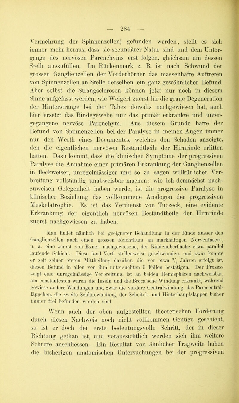 Yermehniug der Spinnenzellen) gefunden werden, stellt es sich immer mehr heraus, dass sie secundärer Natur sind und dem Unter- gänge des nervösen Parenchyms erst folgen, gleichsam um dessen Stelle auszufüllen. Im Rückenmark z. B. ist nach Schwund der grossen Ganglienzellen der Yorderhörner das massenhafte Auftreten von Spinnenzellen an Stelle derselben ein ganz gewöhnlicher Befund. Aber selbst die Strangsclerosen können jetzt nur noch in diesem Sinne aufgefasst werden, wie Weigert zuerst für die graue Degeneration der Hinterstränge bei der Tabes dorsalis nachgewiesen hat, auch hier ersetzt das BindegeAvebe nur das primär erkrankte und unter- gegangene nervöse Parenchym. Aus diesem Grunde hatte der Befund von Spinnenzellen bei der Paralyse in meinen Augen immer nur den Werth eines Documentes, Avelches den Schaden anzeigte, den die eigentlichen nervösen Bestandtheile der Hirnrinde erlitten hatten. Dazu kommt, dass die klinischen Symptome der progressiven Paralyse die Annahme einer primären Erkrankung der Ganglienzellen in fleckweiser, unregelmässiger imd so zu sagen Avillkürlicher Yer- breitung vollständig unabweisbar machen; Avie ich demnächst nach- zuAveisen Gelegenheit haben Averde, ist die progressive Paralyse in klinischer Beziehung das vollkommene Analogon der progressiven Muskelatrophie. Es ist das Yerdienst von Tuczeck, eine eAÜdente Erkrankung der eigentlich nervösen Bestandtheile der Hirnrinde zuerst nachgeAviesen zu haben. Mau findet uämlicli bei geeigneter Beiiandlimg in der Rinde ausser den (Tanglienzelleu auch einen grossen Reichtliiim an markhaltigen Nervenfasern, ii. a. eine zuerst von Exner iiachgeAviesene, der Rindenoberfläche etv-a parallel laufende Schicht. Diese fand Verf. stellenweise geschAvuudeu, und zwar konnte er seit seiner ersten Mittheilung darüber, die Amr etwa 74 Jahren erfolgt ist, diesen Befund in allen von ihm untersuchten 9 Fällen bestätigen. Der Prozess zeigt eine unregelmässige Yerbreitung, ist an beiden Hemisphären nachAveisbar, am constantesten Avaren die Inseln und die Broca’sche Mündung erkrankt, Avährend geAvisse andere Windungen und zwar die A^ordere Centralwindung, das Paracentral- läppcheu, die zweite SchläfeAvindung, der Scheitel- und Hinterhauptslappen bisher immer frei befunden Avojxlen sind. Wenn auch der oben aufgestellten theoretischen Forderung durch diesen NachAveis noch nicht vollkommen Genüge geschieht, so ist er doch der erste bedeutungsvolle Schritt, der in dieser Richtung gethan ist, und voraussichtlich werden sich ihm Aveitere Schritte anschliessen. Ein Resultat von ähnlicher TragAveite haben die bisherigen anatomischen Untersuchungen bei der progressiven