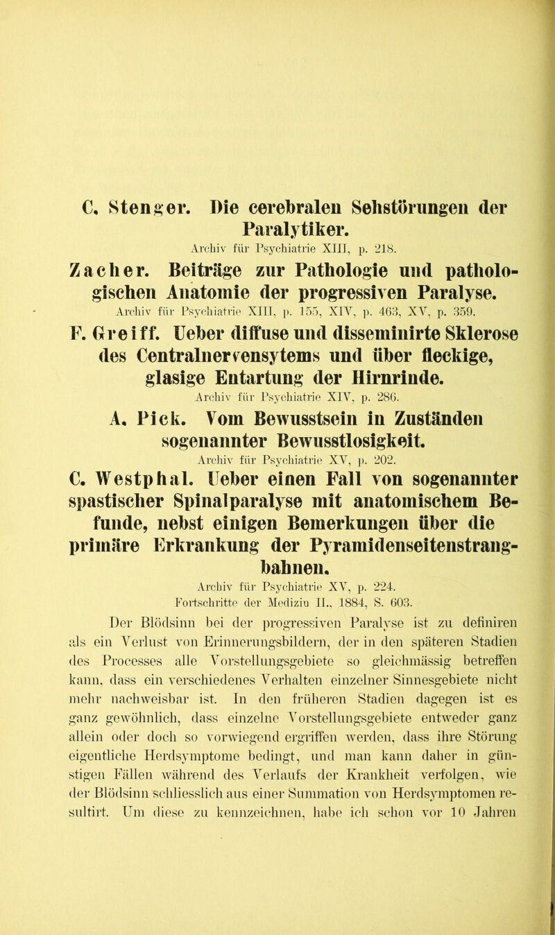 C. Stenger. Die cerebralen Sehstbrnngeii der Paralytiker. Archiv für Psychiatrie XIII, p. 218. Zacher. Beiträge zur Pathologie und patholo- gischen Anatomie der progressiven Paralyse. Archiv für Psychiatrie XIII, p. 155, XIV, p. 468, XV, p. 359. P. Greiff. lieber diffuse und disseminlrte Sklerose des Centralnervensytems und über fleckige, glasige Entartung der Hirnrinde. Arcliiv für Psychiatrie XIV, p. 286. A. Pick. Vom Bewusstsein in Zuständen sogenannter Bewusstlosigkeit. Archiv für Psychiatrie XV, p. 202. C. Westphal. lieber einen Fall von sogenannter spastischer Spinal paralyse mit anatomischem Be- funde, nebst einigen Bemerkungen über die primäre Erkrankung der Pyramidenseitenstraug- bahnen. Archiv für Psychiatrie XV, p. 224. Fortschritte der Mediziu IJ., 1884, S. 603. Der Blödsinn bei der progressiven Paralyse ist zu definiren als ein Verlust von Erinnerungsbildern, der in den späteren Stadien des Processes alle Vorstellungsgebiete so gieichmässig betreffen kann, dass ein verschiedenes Verhalten einzelner Sinnesgebiete nicht mehr nachweisbar ist. In den früheren Stadien dagegen ist es ganz gewöhnlich, dass einzelne Vorstellungsgebiete entweder ganz allein oder doch so vorwiegend ergriffen werden, dass ihre Störung eigentliche Herdsymptome bedingt, und man kann daher in gün- stigen Fällen während des Verlaufs der Krankheit verfolgen, wie der Blödsinn schliesslich ans einer Summation von Herd Symptomen re- snltirt. Um diese zu kennzeichnen, habe ich schon vor 10 Jahren