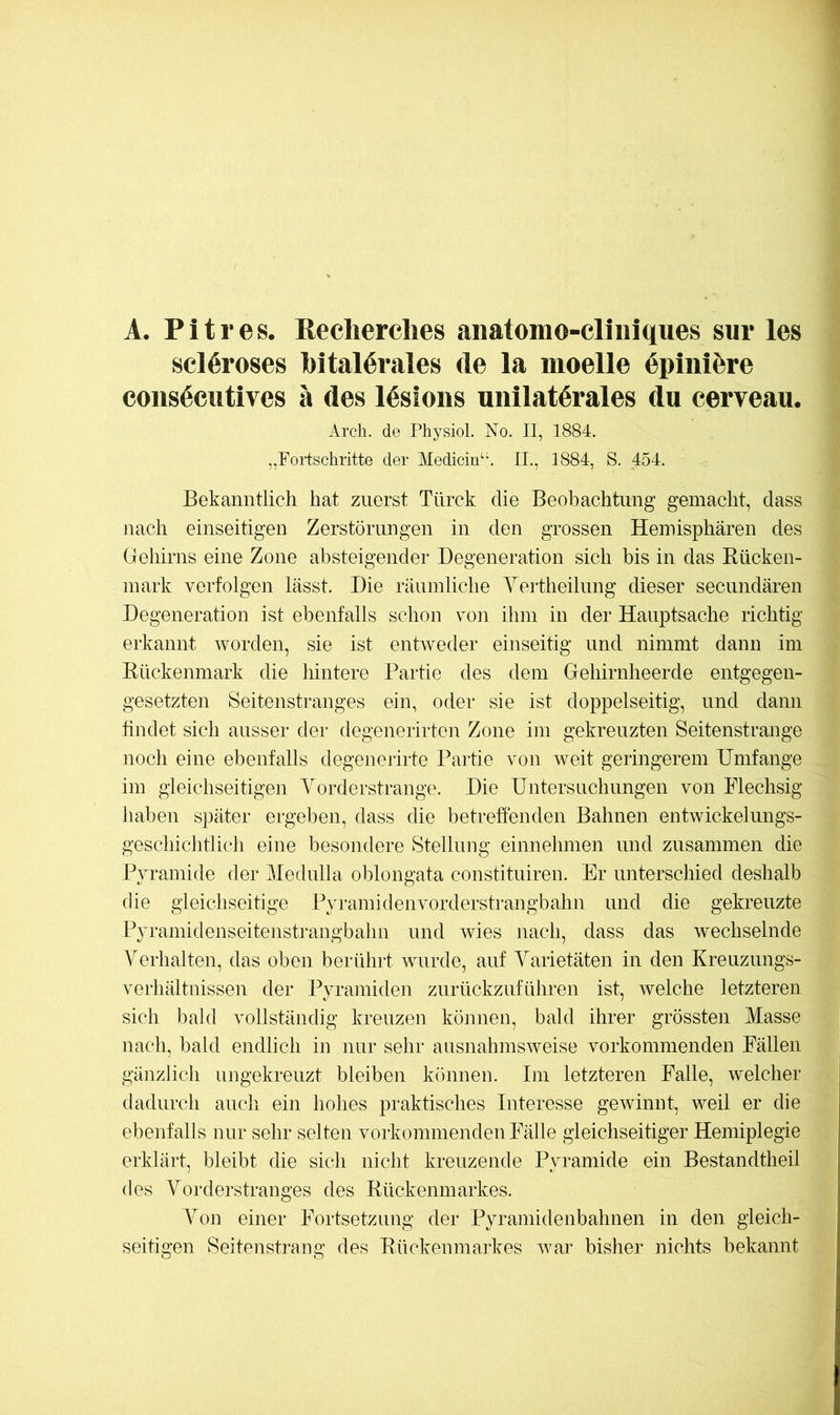 A. Pit res. Kecherclies anatomo-cliiiiques sur les scl6roses bitalörales de la moelle 6piniere coiis^cutivcs ä des Wsioiis unilaterales du cerveau. Arch. de PhysioL No. II, 1884. „Fortschritte der Medicin“. II., 1884, S. 454. Bekanntlich hat zuerst Türck die Beobachtung gemacht, dass nach einseitigen Zerstörungen in den grossen Hemisphären des (iehirns eine Zone absteigender Degeneration sich bis in das Bücken- mark verfolgen lässt. Die räumliche Yertheilung dieser secundären Degeneration ist ebenfalls schon von ihm in der Hauptsache richtig erkannt worden, sie ist entweder einseitig und nimmt dann im Kückenmark die hintere Partie des dem Gehirnheerde entgegen- gesetzten Seitenstranges ein, oder sie ist doppelseitig, und dann findet sich ausser der degenerirten Zone im gekreuzten Seitenstrange noch eine ebenfalls degenerirte Partie von weit geringerem Umfange im gleichseitigen Yorderstrange. Die Untersuchungen von Flechsig haben später ergeben, dass die betreffenden Bahnen entwickelungs- geschichtlich eine besondere Stellung einnehmen und zusammen die Pyramide der Medulla oblongata constituiren. Er unterschied deshalb die gleichseitige Pyramidenvorderstrangbahn und die gekreuzte Pyramidenseitenstrangbahn und wies nach, dass das wechselnde Verhalten, das oben berühil vmrde, auf Yarietäten in den Kreuzungs- verhältnissen der Pyramiden zurückzuführen ist, welche letzteren sich bald vollständig kreuzen können, bald ihrer grössten Masse nach, bald endlich in nur sehr ausnahmsweise vorkommenden Fällen gänzlich ungekreuzt bleiben können. Im letzteren Falle, welcher dadurch aucli ein hohes praktisches Interesse gewinnt, weil er die ebenfalls nur sehr selten vorkommenden Fälle gleichseitiger Hemiplegie erklärt, bleibt die sich nicht kreuzende Pyramide ein Bestandtheil des Yorderstranges des Kückenmarkes. Yon einer P\)rtsetzung der Pyraniidenbahnen in den gleich- seitigen Seitenstrang des Kückenmarkes Avar bisher nichts bekannt