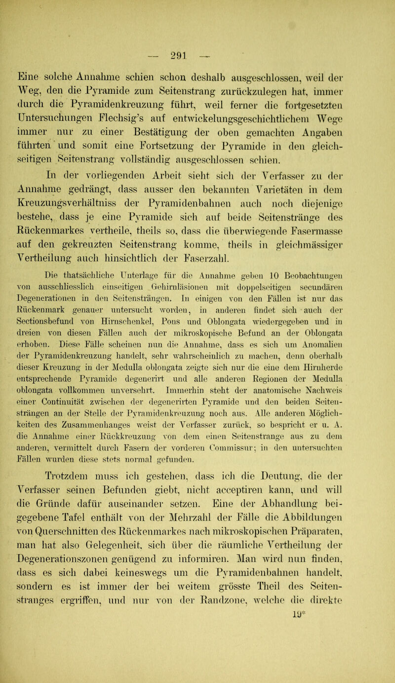 Eine solche Annalmie schien schon deshalb ausgeschlossen, weil dei* AVeg, den die Pyramide zum Seitenstrang znrückznlegen hat, immer durch die Pyramidenkreuzung führt, weil ferner die fortgesetzten üntersnchungen Flechsig’s auf entwickelungsgeschichtlichem Wege immer nur zu einer Bestätigung der oben gemachten Angaben führten und somit eine Fortsetzung der Pyramide in den gleicli- seitigen Seitenstrang vollständig ausgeschlossen schien. In der vorliegenden Arbeit sieht sich der Verfasser zu der Annahme gedrängt, dass ausser den bekannten Varietäten in dem Kreiizungsverhältniss der Pyramidenbahnen auch noch diejenige bestehe, dass je eine Pyramide sich auf beide Seitenstränge des Rückenmarkes vertheile, theils so, dass die überwiegende Fasermasse auf den gekreuzten Seitenstrang komme, theils in gleichmässiger Yertheilung auch hinsichtlich der Faserzahl. Die thatsäcliliche Unterlage für die Annahme gel)en 10 Beobachtungen von ausschliesslich einseitigen Gehirnläsionen mit doppelseitigen secundären Degenerationen in den Seitensträngen. In einigen von den Fällen ist nur das Rückenmark genauer untersucht worden, in anderen findet sich auch der Sectionsbefmid von Hirnschenkel, Pons und Oblongata wiedergegeben und in dreien von diesen Fällen auch der mikroskopisclie Befund an der Oblongata erhoben. Diese Fälle scheinen nun die Annahme, dass es sich um Anomalien der Pyramidenkreuzung handelt, sehr wahrscheinlich zu machen, denn oberhalt,) dieser Kreuzung in der Medulla oblongata zeigte sich nur die eine dem Hirnherde entsprechende Pyramide degenerirt und alle anderen Regionen der Medulla oblongata vollkommen unversehrt. Immerhin steht der anatomische Nachweis einer Continuität zwischen der degenerirten Pyramide und den beiden Seiten- strängen an der Stelle der Pyrainidenkreuzung noch aus. Alle anderen Möglich- keiten des Zusammenhanges weist der Verfasser zurück, so bespricht er u. A. die Annahme einer Rückkreuzung von dem einen Seitenstrange aus zu dem anderen, vermittelt durch Fasern der vorderen Commissui-; in den untersuchten Fällen wurden diese stets normal gefunden. Trotzdem muss ich gestehen, dass ich die Deutung, die der Verfasser seinen Befunden giebt, nicht acceptiren kann, und will die Gründe dafür auseinander setzen. Eine der Abhandlung bei- gegebene Tafel enthält von der Mehrzahl der Fälle die Abbildungen von Querschnitten des Rückenmarkes nach mikroskopischen Präparaten, man hat also Gelegenheit, sich über die räumliche Yertheilung der Degenerationszonen genügend zu informiren. Man wird nun linden, dass es sich dabei keineswegs um die Pyramidenbahnen handelt, sondern es ist immer der bei weitem grösste Theil des Seiten- stranges ergriffen, und nur von der Randzone, welche die direkte lü*