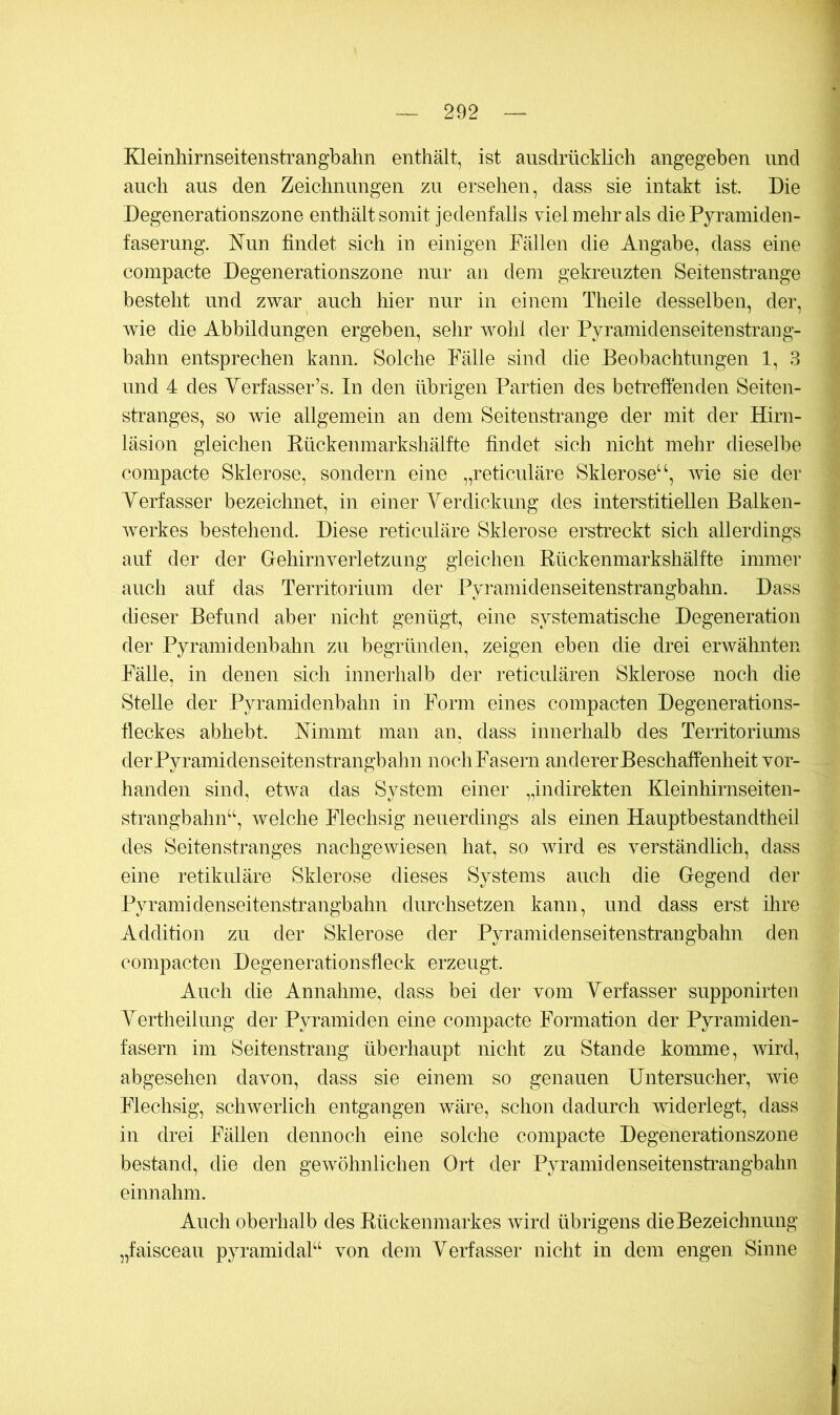 Kleinhirnseitenstrangbahn enthält, ist ausdrücklich angegeben und auch aus den Zeichnungen zu ersehen, dass sie intakt ist. Die Degenerationszone enthält somit jedenfalls viel mehr als die Pyramiden- faserung. Nun findet sich in einigen Fällen die Angabe, dass eine compacte Degenerationszone nur an dem gekreuzten Seitenstrange besteht und zwar auch hier nur in einem Theile desselben, der, wie die Abbildungen ergeben, sehr wohl der Pyramidenseiten strang- bahn entsprechen kann. Solche Fälle sind die Beobachtungen 1, 3 und 4 des Verfasser’s. In den übrigen Partien des betreffenden Seiten- stranges, so wie allgemein an dem Seitenstrange der mit der Hirn- läsion gleichen Kückenmarkshälfte findet sich nicht mehr dieselbe compacte Sklerose, sondern eine „reticuläre Sklerose^wie sie der Verfasser bezeichnet, in einer Verdickung des interstitiellen Balken- Averkes bestehend. Diese reticuläre Sklerose erstreckt sich allerdings auf der der Gehiriwerletzung gleichen Rückenmarkshälfte immei- auch auf das Territorium der Pyramidenseitenstrangbahn. Dass dieser Befund aber nicht genügt, eine systematische Degeneration der Pyramidenbahn zu begründen, zeigen eben die drei erwähnten Fälle, in denen sich innerhalb der reticulären Sklerose noch die SteUe der Pyramidenbahn in Form eines compacten Degenerations- fleckes abhebt. Mmmt man an, dass innerhalb des Territoriums der Pyramidenseitenstrangbahn noch Fasern anderer Beschaffenheit vor- handen sind, etAva das System einer „indirekten Kleinhirnseiten- strangbahn‘‘, welche Flechsig neuerdings als einen Hauptbestandtheil des Seitenstranges nachgeAviesen hat, so wird es verständlich, dass eine retikuläre Sklerose dieses Systems auch die Gegend der Pyramidenseitenstrangbahn durchsetzen kann, und dass erst ihre Addition zu der Sklerose der Pyramidenseitenstrangbahn den compacten Degenerationsfleck erzeugt. Auch die Annahme, dass bei der vom Verfasser supponirteii Vertheilung der Pyramiden eine compacte Formation der Pyramiden- fasern im Seitenstrang überhaupt nicht zu Stande komme, Avird, abgesehen davon, dass sie einem so genauen Untersucher, wie Flechsig, scliAverlich entgangen wäre, schon dadurch Aviderlegt, dass in drei Fällen dennoch eine solche compacte Degenerationszone bestand, die den geAvöhnlichen Ort der Pyramidenseitenstrangbahn einnahm. Auch oberhalb des Rückenmarkes Avird übrigens die Bezeichnung „faisceau pyramidak^ von dem Verfasser nicht in dem engen Sinne