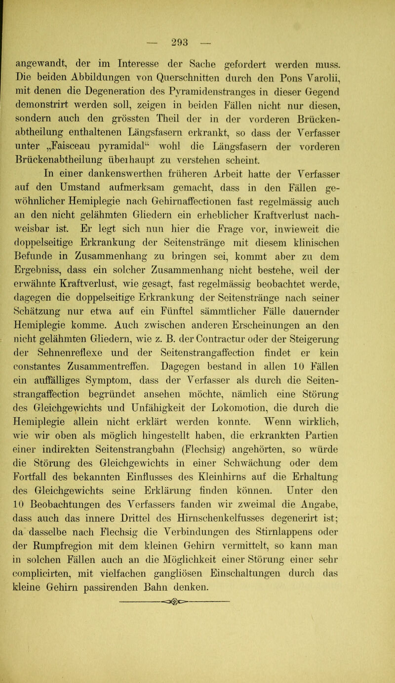 angewandt, der im Interesse der Sache gefordert werden muss. Die beiden Abbildungen von Querschnitten durch den Pons Varolii, mit denen die Degeneration des Pyramidenstranges in dieser Gegend demonstrirt werden soll, zeigen in beiden Fällen nicht nur diesen, sondern auch den grössten Theil der in der vorderen Brücken- abtheilung enthaltenen Längsfasern erkrankt, so dass der Verfasser unter „Faisceau pyramidal“ wohl die Längsfasern der vorderen Brückenabtheilung übeihaupt zu verstehen scheint. In einer dankenswerthen früheren Arbeit hatte der Verfasser auf den Umstand aufmerksam gemacht, dass in den Fällen ge- wöhnlicher Hemiplegie nach Gehirnaffectionen fast regelmässig auch an den nicht gelähmten Gliedern ein erheblicher Kraftverlust nach- weisbar ist. Er legt sich nun hier die IVage vor, inwieweit die doppelseitige Erkrankung der Seitenstränge mit diesem klinischen Befunde in Zusammenhang zu bringen sei, kommt aber zu dem Ergebniss, dass ein solcher Zusammenhang nicht bestehe, weil der erwähnte Kraftveiiust, wie gesagt, fast regelmässig beobachtet Averde, dagegen die doppelseitige Erkrankung der Seitensträuge nach seiner Schätzung nur etAva auf ein Fünftel sämmtlicher Fälle dauernder Hemiplegie komme. Auch zwischen anderen Erscheinungen an den nicht gelähmten Gliedern, Avie z. B. der Contractur oder der Steigerung der Sehnenreflexe mid der Seitenstrangaffection findet er kein constantes Zusammentreffen. Dagegen bestand in allen 10 Fällen ein auffälliges Symptom, dass der Verfasser als durch die Seiten- strangaffection begründet an sehen möchte, nämlich eine Stör un g des Gleichgewichts und Unfähigkeit der Lokomotion, die diu-ch die Hemiplegie allein nicht erklärt werden konnte. Wenn Avirklich, Avie Avir oben als möglich hingestellt haben, die erkrankten Partien einer indirekten Seitenstrangbahn (Flechsig) angehörten, so Avürde die Störung des Gleichgewichts in einer ScliAvächung oder dem Fortfall des bekannten Einflusses des Kleinhirns auf die Erhaltung des Gleichgewichts seine Erklärung finden können. Unter den 10 Beobachtungen des Verfassers fanden wir ZAveinial die Angabe, dass auch das innere Drittel des Hirnschenkelfusses degenerirt ist; da dasselbe nach Flechsig die Verbindungen des Stirnlappens oder der Rumpfregion mit dem kleinen Gehirn vermittelt, so kann man in solchen Fällen auch an die Mögliclikeit einer Störung einer sehr complicirten, mit vielfachen ganghösen Einschaltungen durch das kleine Gehirn passirenden Bahn denken.