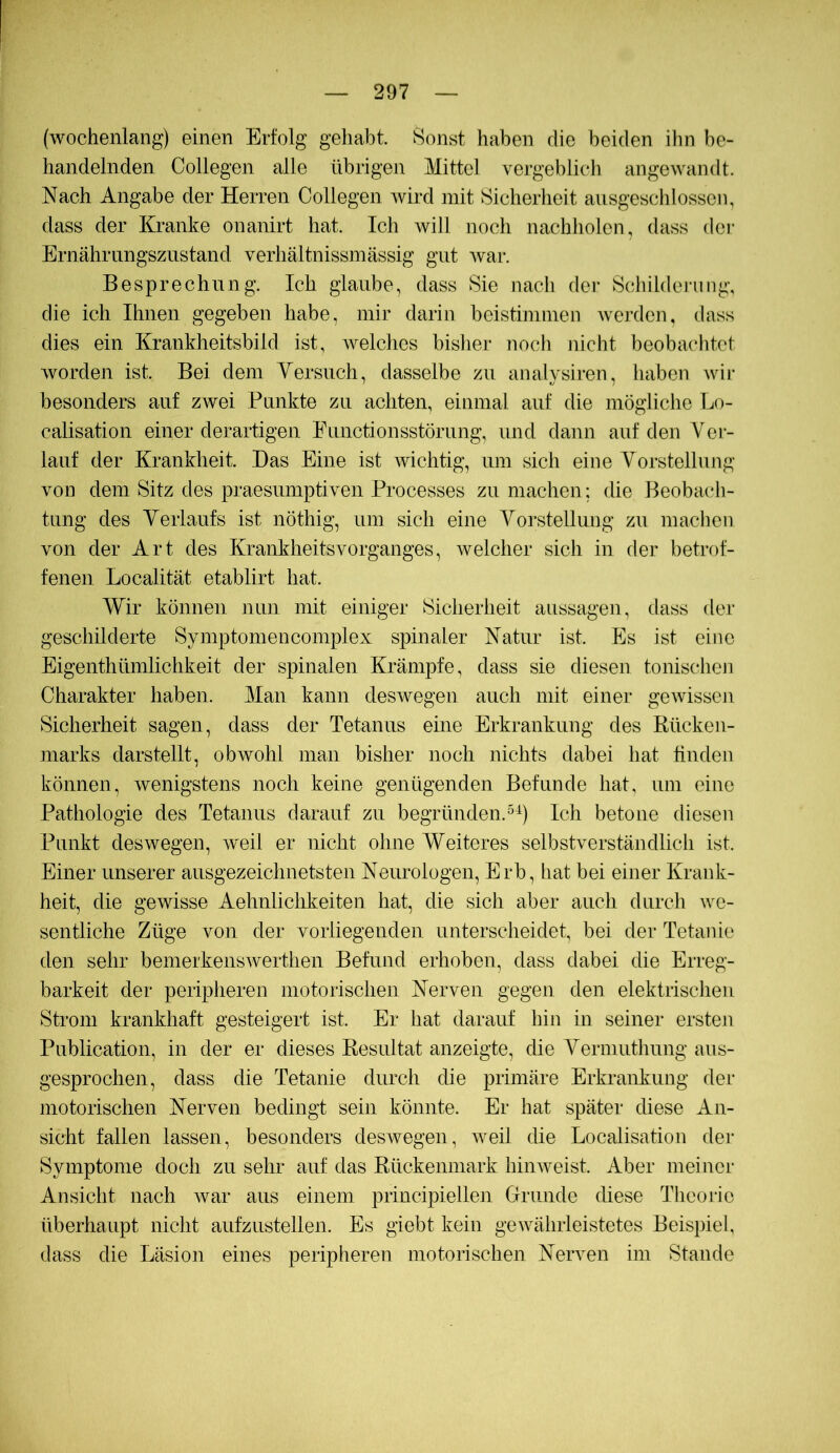 (wochenlang) einen Erfolg gehabt. Sonst haben die beiden ihn be- handelnden Collegen alle übrigen Mittel vergeblich angewandt. Nach Angabe der Herren Collegen wird mit Sicherheit ausgeschlossen, dass der Kranke onanirt hat. Ich will noch nachholen, dass der Ernährungszustand verhältnissmässig gut war. Besprechung. Ich glaube, dass Sie nach der Schilderung, die ich Ihnen gegeben habe, mir darin beistimmen werden, dass dies ein Krankheitsbild ist, Avelches bisher noch nicht beobachtet Avorden ist. Bei dem Yersuch, dasselbe zu analysiren, haben Avii- besonders auf ZAvei Punkte zu achten, einmal auf die mögliche Ijo- calisation einer derartigen Functionsstörung, und dann auf den Ver- lauf der Krankheit. Das Eine ist Avichtig, um sich eine Vorstellung von dem Sitz des praesiimptHen Processes zu machen; die Beobach- tung des Yerlaufs ist nöthig, um sich eine Vorstellung zu machen von der Art des Krankheitsvorganges, Avelcher sich in der betrof- fenen Localität etablirt hat. Wir können nun mit einiger Sicherheit aussagen, dass der geschilderte Symptomencomplex spinaler Natur ist. Es ist eine Eigenthümlichkeit der spinalen Krämpfe, dass sie diesen tonischen Charakter haben. Man kann desAvegen auch mit einer geAvissen Sicherheit sagen, dass der Tetanus eine Erkrankung des Rücken- marks darstellt, obwohl man bisher noch nichts dabei hat linden können, Avenigstens noch keine genügenden Befunde hat, um eine Pathologie des Tetanus darauf zu begründen.Ich betone diesen Punkt deswegen, Aveil er nicht ohne Weiteres selbstverständlich ist. Einer unserer ausgezeichnetsten Neurologen, Erb, hat bei einer Krank- heit, die gewisse Aehnlichkeiten hat, die sich aber auch durch Ave- sentliche Züge von der vorliegenden unterscheidet, bei der Tetanie den sehr bemerkensAverthen Befund erhoben, dass dabei die Erreg- barkeit der peripheren motorischen Nerven gegen den elektrischen Strom krankhaft gesteigert ist. Er hat darauf hin in seiner ersten Publication, in der er dieses Resultat anzeigte, die Yerniuthung aus- gesprochen, dass die Tetanie durch die primäre Erkrankung der motorischen Nerven bedingt sein könnte. Er hat später diese An- sicht fallen lassen, besonders deswegen, Aveil die Localisation der Symptome doch zu sehr auf das Rückenmark hiiiAveist. Aber meiner Ansicht nach Avar aus einem principiellen Grunde diese Thcoj'ic überhaupt nicht aufzustellen. Es giebt kein gewährleistetes Beispiel, dass die Läsion eines peripheren motorischen Nerven im Stande