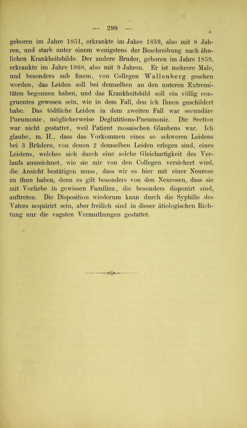 geboren im Jahre 1851, erkrankte im Jahre 1859, also mit 8 Jah- ren, und starb unter einem wenigstens der Beschreibung nacli ähn- lichen Krankheitsbilde. Der andere Bruder, geboren im Jahre 1859, erkrankte im Jahre 1868, also mit 9 Jahren. Er ist melirerc Male, und besonders sub finem, von Collegen Wallenberg gesehen worden, das Leiden soll bei demselben an den unteren Extremi- täten begonnen haben, und das Krankheitsbild soll ein völlig con- gruentes gewesen sein, wie in dem Fall, den ich Ihnen geschildert habe. Das tödtliche Leiden in dem zweiten Fall war secundärc Pneumonie, möglicherweise Degiutitions-Pneumonie. Die Section war nicht gestattet, Aveil Patient mosaischen Glaubens war. Ich glaube, m. H., dass das Yorkommen eines so sclnveren Leidens bei 3 Brüdern, von denen 2 demselben Leiden erlegen sind, eines Leidens, welches sich durch eine solche Gleichartigkeit des Yer- laufs auszeichnet, Avie sie mir von den Collegen versichert Avird, die Ansicht bestätigen muss, dass Avir es hier mit einer Neurose zu thun haben, denn es gilt besonders von den Neurosen, dass sie mit Yorliebe in ge\Adssen Familien, die besonders disponirt sind, auftreten. Die Disposition Aviederum kaim durch die SA^ihilis des Yaters acquirirt sein, aber freilich sind in dieser ätiologischen Kich- tung nur die vagsten Yermuthungen gestattet. --ocgc^-