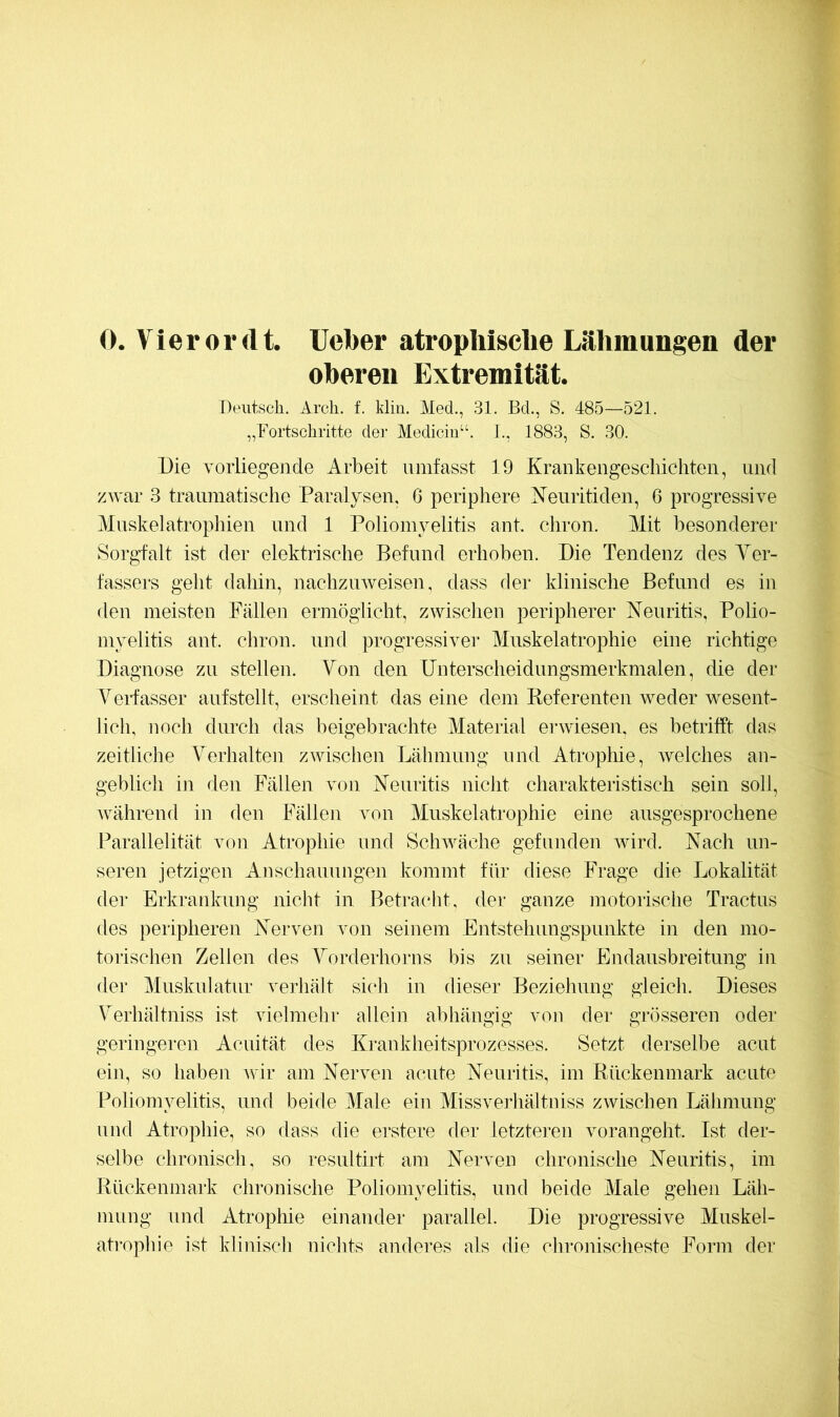 0. Vler 01* (l t. lieber atrophische Lähmungen der oberen Extremität. Deutsch. Arch. f. Min. Med., 31. Bd., S. 485—521. „Fortschritte der Mediciii“. 1., 1883, S. 30. Die vorliegende Arbeit umfasst 19 Krankengeschichten, und zwar 3 traumatische Paralysen, 6 periphere Keuritiden, 6 progressive Muskelatrophien und 1 Poliomyelitis ant. chron. Mit besonderer Sorgfalt ist der elektrische Befund erhoben. Die Tendenz des Yer- fassers geht dahin, nachzuweisen, dass der klinische Befund es in den meisten Pallen ermöglicht, zwischen peripherer Neuritis, Polio- myelitis ant. chron. und progressiver Muskelatrophie eine richtige Diagnose zu stellen. Yon den Unterscheidungsmerkmalen, die der erfasser aufstellt, erscheint das eine dem Keferenten weder wesent- lich, noch durch das beigebrachte Material erwiesen, es betrifft das zeitliche Verhalten zwischen Lähmung und Atrophie, welches an- geblich in den Fällen von Neuritis nicht charaktei-istisch sein soll, während in den Fällen von Muskelatrophie eine ausgesprochene Parallelität von Atrophie und Schwäche gefunden wird. Nach un- seren jetzigen Anschauungen kommt für diese Frage die Lokalität der Erkrankung nicht in Betracht, der ganze motorische Tractus des peripheren Nerven von seinem Entstehungspunkte in den mo- torischen Zellen des Yorderhorns bis zu seiner Endausbreitung in der Muskulatur verhält sich in dieser Beziehung gleich. Dieses Yerhältniss ist vielmehr allein abhängig von der grösseren oder geringeren Acuität des Krankheitsprozesses. Setzt derselbe acut ein, so haben Avir am Nerven acute Neuritis, im Rückenmark acute Poliomyelitis, und beide Male ein Missverliältniss zwischen Lähmung und Atrophie, so dass die erstere der letzteren vorangeht. Ist der- selbe chronisch, so resultirt am Nerven chronische Neuritis, im Rückenmark chronische Poliomyelitis, und beide Male gehen Läh- mung und Atrophie einander parallel. Die progressive Muskel- atrophie ist klinisch nichts anderes als die chronischeste Form der