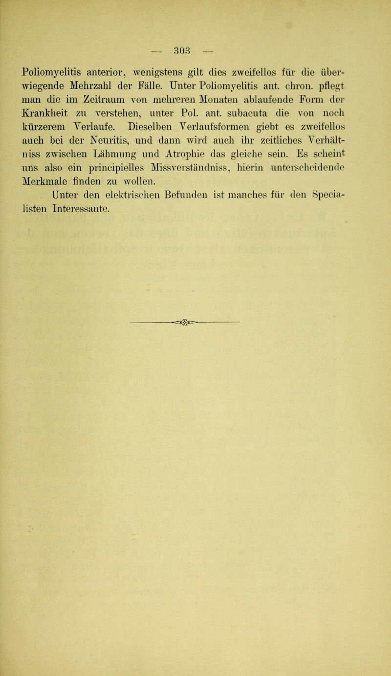 B08 — Poliomyelitis anterior, wenigstens gilt dies zweifellos für die über- wiegende Mehrzahl der Fälle. Unter Poliomyelitis ant. chron. pflegt man die im Zeitraum von mehreren Monaten ablaufende Form dei- Krankheit zu verstehen, unter Pol. ant. subacuta die von noch kürzerem Yeiiaufe. Dieselben Yerlaufsformen giebt es zweifellos auch bei der Neuritis, und dann wird auch ihr zeitliches Yerhält- niss zwischen Lähmung und Atrophie das gleiche sein. Es scheint uns also ein principielles Missverständniss, hierin unterscheidende Merkmale finden zu Avollen. Unter den elektrischen Befunden ist manches fiu’ den Specia- listen Interessante.