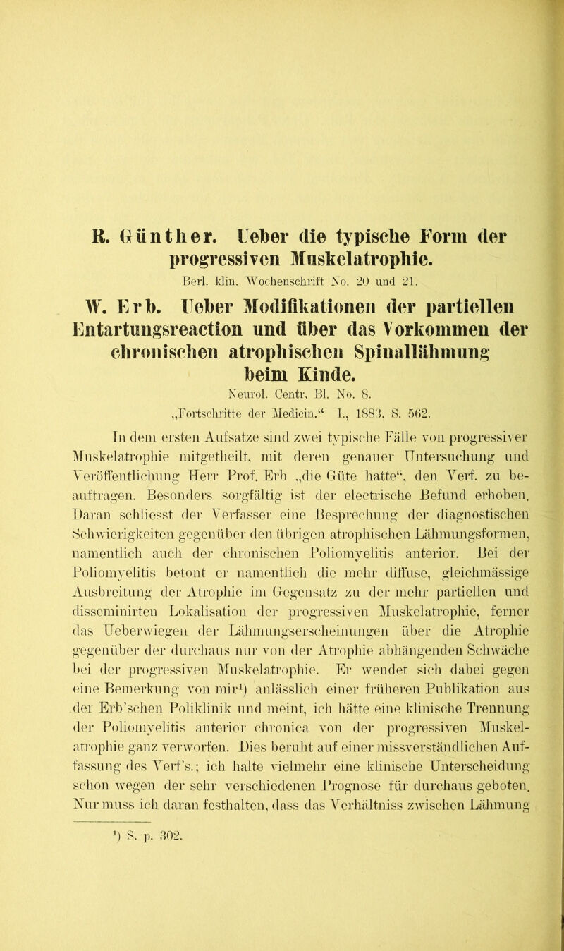 R. fiünther. lieber die typische Form der progressiven Maskelatrophie. Beii. Min. Wochenschrift No. 20 und 21. W. Erb. Ueber Modifikationen der partiellen Entartmigsreaction und über das Vorkommen der chr(mischen atrophischen Spinallähmung beim Kinde. Neurol. Centr. Bl. No. 8. „Fortschritte der Medicin,“ 1., 1883, S. 5(32. In dem ersten Aufsätze sind zwei typische Fälle von progressiver Mnskelatropliie mitgetlieilt, mit deren genauer üntersiichung und Neröffentliclmng Heri* Prof. Erb „die Güte liatte'\ den Yerf. zu be- auftragen. Besonders sorgfältig ist der electrische Befund erhoben. Daran schliesst der Verfasser eine Besprechung der diagnostischen Schwierigkeiten gegen übei- den übrigen atrophischen Lähmungsformen, namentlich auch der chronischen Poliomyelitis anterior. Bei dei* Poliomyelitis betont er namentlich die mehr diffuse, gleichmässige Ausbreitung der Atrophie im Gegensatz zu der mehr partiellen und disseminirten Lokalisation der progressiven Mnskelatropliie, ferner das Ueberwiegen der Lähmungserscheinungen über die Atrophie gegenüber der durchaus nur von der Atrophie abhängenden Schwäche bei der progressiven Muskelatrophie. Er wendet sich dabei gegen eine Bemerkung von mirb anlässlich einer früheren Publikation aus (lei Erb’schen Poliklinik und meint, ich hätte eine klinische Trennung der Poliomyelitis anterior chronica von der progressiven Muskel- atrophie ganz verworfen. Dies beruht auf einer missverständlichen Auf- fassung des Yerf’s.; ich halte vielmehr eine klinische Unterscheidung schon wegen der sehr verschiedenen Prognose für durchaus geboten. Nur muss ich daran festhalten, dass das Yeiliältniss zwischen Lähmung ) S. p. 302.