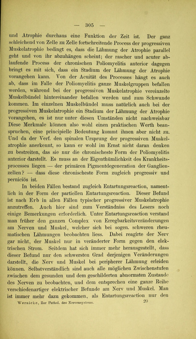 und Atrophie durchaus eine Funktion der Zeit ist. Der ganz schleichend von Zelle zu Zelle fortschreitende Process der progressiven Muskelatrophie bedingt es, dass die Lähmung der Atrophie parallel geht und von ihr abzuhängen scheint; der rascher und acuter ab- laufende Process der chronischen Poliomyelitis anterior dagegen bringt es mit sich, dass ein Stadium der Lähmung der Atropliie vorangehen kann. Von der Acuität des Processes hängt es auch ab, dass im Falle der Poliomyelitis ganze Muskelgruppen befallen werden, während bei der progressiven Muskelatrophie vereinzelte Muskelbündel hintereinander befallen werden und zum Schwunde kommen. Im einzelnen Muskelbündel muss natürlich auch bei der progressiven Muskelatrophie ein Stadium der Lähmung der Atrophie vorangehen, es ist nur unter diesen Umständen nicht nachweisbar Diese Merkmale können also wohl einen praktischen Werth bean- spruchen, eine principielle Bedeutung kommt ihnen aber nicht zu. Und da der Verf. den spinalen Ursprung der progressiven Muskel- atrophie anerkennt, so kann er wolil im Ernst nicht daran denken zu bestreiten, das sie nur die chronischeste Form der Poliomyelitis anterior darstellt. Es muss an der Eigenthümlichkeit des Krankheits- processes liegen — der primären Pigmentdegeneration der Ganglien- zellen? — dass diese chronischeste Form zugleich progressiv und perniciös ist. In beiden Fällen bestand zugleich Entartungsreaction, nament- lich in der Form der partiellen Entartungsreaction. Dieser Befund ist nach Erb in allen Fällen typischer progressiver Muskelatrophie anzutreffen. Auch hier sind zum Yerständniss des Lesers noch einige Bemerkungen erforderlich. Unter Entartungsreaction verstand man früher den ganzen Complex von Erregbarkeitsveränderungen am Nerven und Muskel, welcher sich bei sogen, schweren rheu- matischen Lähmungen beobachten Hess. Dabei reagude der Nerv gar nicht, der Muskel nur in veränderter Form gegen den elek- trischen Strom. Seitdem hat sich immer mehr herausgestellt, dass dieser Befund nur den schwersten Grad derjenigen Yeränderungen darstellt, die Nerv und Muskel bei peripherer Lähmung erleiden können. Selbstverständlich sind auch alle mögHchen Zmschenstufen zwischen dem gesunden und dem geschilderten abnormsten Zustande des Nerven zu beobachten, und dem entsprechen eine ganze Keihe verschiedenartiger elektrischer Befunde am Nerv und Muskel. Man ist immer mehr dazu gekommen, als Entartungsreaction nur den Weriiicke, Zur Pathol, des Xerv’onsystems. At