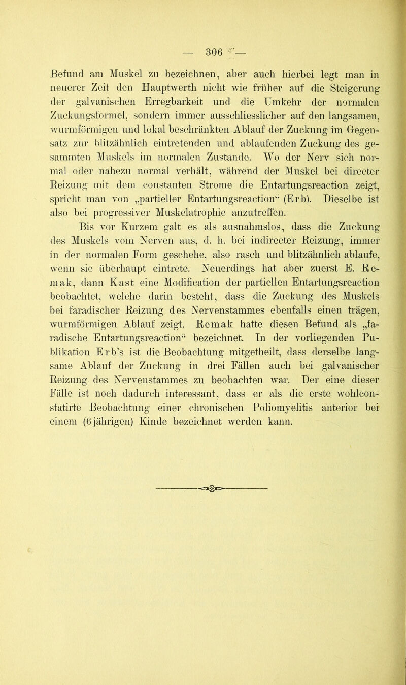 Befiuicl am Muskel zu bezeichnen, aber auch hierbei legt man in neuerer Zeit den Hauptwerth nicht wie früher auf die Steigerung der galvanischen Erregbarkeit und die Umkehr der normalen Zuckungsformel, sondern immer ausschliesslicher auf den langsamen, wurmförmigen und lokal beschränkten Ablauf der Zuckung im Gegen- satz zui- blitzähnlich eintretenden und ablaufenden Zuckung des ge- sammten Muskels im normalen Zustande. Wo der Herv sich nor- mal oder nahezu normal verhält, während der Muskel bei directer Reizung mit dem constanten Strome die Entartungsreaction zeigt, spricht man von „partieller Entartungsreaction“ (Erb). Dieselbe ist also bei progressiver Muskelatrophie anzutreffen. Bis vor Kurzem galt es als ausnahmslos, dass die Zuckung des Muskels vom Nerven aus, d. h. bei indirecter Reizung, immer in der normalen Form geschehe, also rasch und blitzähnlich ablaufe, wenn sie überhaupt eintrete. Neuerdings hat aber zuerst E. Re- mak, dann Käst eine Modification der partiellen Entartungsreaction beobachtet, welche darin besteht, dass die Zuckung des Muskels bei faradischer Reizung des Nervenstammes ebenfalls einen trägen, wurmförmigen Ablauf zeigt. Remak hatte diesen Befund als „fa- radische Entartungsreaction“ bezeichnet. In der vorliegenden Pu- blikation Erb’s ist die Beobachtung mitgetheilt, dass derselbe lang- same Ablauf der Zuckung in drei Fällen auch bei galvanischer Reizung des Nervenstammes zu beobachten war. Der eine dieser Fälle ist noch dadurch interessant, dass er als die erste wohlcon- statirte Beobachtung einer chronischen Poliomyelitis anterior bei einem (6 jährigen) Kinde bezeichnet werden kann.