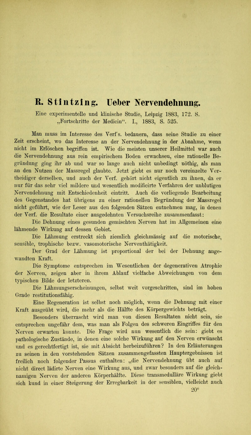 R. Stintzing. lieber Nervendehnung. Eine experimentelle und klinische Studie, Leipzig 1883, 172. S. „Fortschritte der Medicin“. I., 1883, S. 525. Man muss im Interesse des Verfs. bedauern, dass seine Studie zu einer Zeit erscheint, wo das Interesse an der Nervendehnung in der Abnahme, wenn nicht im Erlöschen begriffen ist. Wie die meisten unserer Heilmittel war auch die Nervendehnung aus rein empirischem Boden erwachsen, eine rationelle Be- gründung ging ihr ab und war so lange auch nicht unbedingt nöthig, als man an den Nutzen der Massregel glaubte. Jetzt giebt es nur noch vereinzelte Ver- theidiger derselben, und auch der Verf. gehört niclit eigentlich zu ihnen, da er nur für das sehr viel mildere und wesentlich modificirie Verfahren der unblutigen Nervendehnung mit Entschiedenheit eintritt. Auch die vorliegende Bearbeitung des Gegenstandes hat übrigens zu einer rationellen Begründung der Massregel nicht geführt, wie der Leser aus den folgenden Sätzen entnehmen mag, in denen der Verf. die Resultate einer ausgedehnten Versuchsreihe zusammenfasst: Die Dehnung eines gesunden gemischten Nerven hat im Allgemeinen eine lähmende Wirkung auf dessen Gebiet. Die Lähmung erstreckt sich ziemlich gleichmässig auf die motorische, sensible, trophische bezw. vasomotorische Nerventhätigkeit. Der Grad der Lähmung ist proportional der bei der Dehnung ange- wandten Kraft. Die Symptome entsprechen im Wesentlichen der degenerativen Atrophie der Nerven, zeigen aber in ihrem Ablauf vielfache Abweichungen von dem typischen Bilde der letzteren. Die Lähmungserscheinungen, selbst weit vorgeschritten, sind im hohen Grade restitutionsfähig. Eine Regeneration ist selbst noch möglich, wenn die Dehnung mit einer Kraft ausgeübt wird, die mehr als die Hälfte des Körpergewichts beträgt. Besonders überrascht wird man von diesen Resultaten nicht sein, sie entsprechen ungefähr dem, was man als Folgen des schweren Eingriffes für den Nerven erwarten konnte. Die Frage wird nun wesentlich die sein: giebt es pathologische Zustände, in denen eine solche Wirkung auf den Nerven erwünscht und es gerechtfertigt ist, sie mit Absicht herbeizuführen? In den Erläuterungen zu seinen in den vorstehenden Sätzen zusammengefassten Hauptergebnissen ist freilich noch folgender Passus enthalten: „die Nervendehnung übt auch auf nicht direct lädirte Nerven eine Wirkung aus, und zwar besonders auf die gleich- namigen Nerven der anderen Körperhälfte. Diese transmedulläre Wirkung giebt sich kund in einer Steigerung der Erregbarkeit in der sensiblen, vielleicht auch 20*