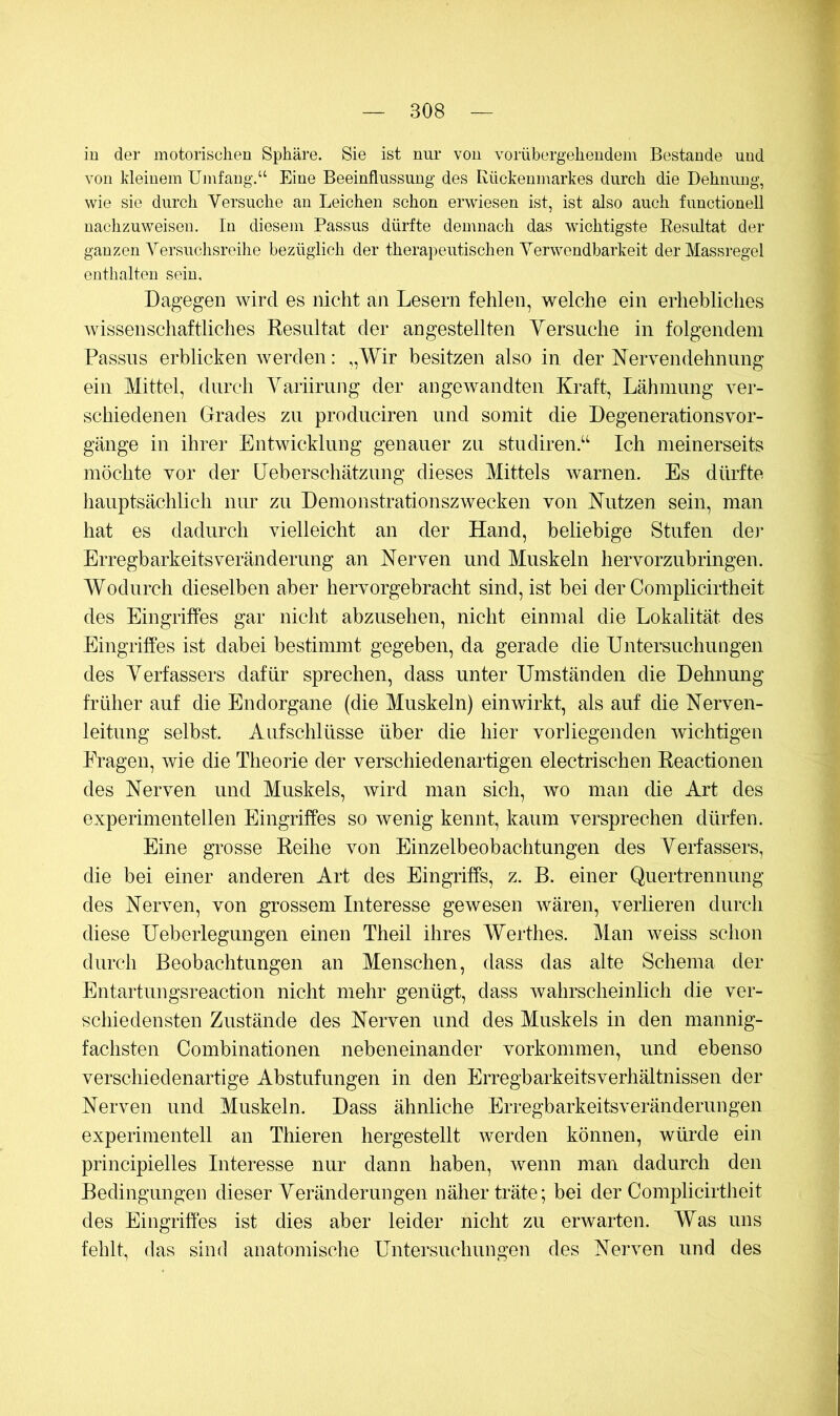 iu der motorischen Sphäre. Sie ist mir von vorübergehendem Bestände und von Meinem Umfang.“ Eine Beeinflussung des Kückenmarkes durch die Dehnung, wie sie durch Versuche an Leichen schon erwiesen ist, ist also auch functioneil uachzuweisen. In diesem Passus dürfte demnach das wichtigste Resultat der ganzen Versuchsreihe bezüglich der therapeutischen Verwendbarkeit derMassregel enthalten sein. Dagegen wird es nicht an Lesern fehlen, welche ein erhebliches wissenschaftliches Resultat der angestellten Yersiiche in folgendem Passus erblicken werden: ,,Wir besitzen also in. der Nervendehnung ein Mittel, durch Variirung der angewandten Kraft, Lähmung ver- schiedenen Grades zu produciren und somit die Degenerationsvor- gänge in ihrer Entwicklung genauer zu studiren.‘‘ Ich meinerseits möchte vor der Ueberschätzung dieses Mittels warnen. Es dürfte hauptsächlich nur zu Demonstrationszwecken von Nutzen sein, man hat es dadurch vielleicht an der Hand, beliebige Stufen dei* Erregbarkeitsveränderung an Nerven und Muskeln hervorzubringen. Wodurch dieselben aber hervorgebracht sind, ist bei der Complicirtheit des Eingriffes gar nicht abzusehen, nicht einmal die Lokalität des Eingriffes ist dabei bestimmt gegeben, da gerade die Untersuchungen des Verfassers dafür sprechen, dass unter Umständen die Dehnung früher auf die Endorgane (die Muskeln) einwirkt, als auf die Nerven- leitung selbst. Aufschlüsse über die hier vorliegenden wichtigen Fragen, wie die Theorie der verschiedenartigen electrischen Reactionen des Nerven und Muskels, wird man sich, wo man die Art des experimentellen Eingriffes so wenig kennt, kaum versprechen dürfen. Eine grosse Reihe von Einzelbeobachtungen des Verfassers, die bei einer anderen Art des Eingriffs, z. B. einer Quertrennung des Nerven, von grossem Interesse gewesen wären, verlieren durch diese Uebeiiegungen einen Theil ihres Werthes. Man weiss schon durch Beobachtungen an Menschen, dass das alte Schema der Entartungsreaction nicht mehr genügt, dass wahrscheinlich die ver- schiedensten Zustände des Nerven und des Muskels in den mannig- fachsten Combinationen nebeneinander Vorkommen, und ebenso verschiedenartige Abstufungen in den ErregbarkeitsVerhältnissen der Nerven und Muskeln. Dass ähnliche Erregbarkeitsveränderungen experimentell an Thieren hergestellt werden können, würde ein principielles Interesse nur dann haben, wenn man dadurch den Bedingungen dieser Veränderungen näher träte; bei der Complicirtheit des Eingriffes ist dies aber leider nicht zu erwarten. Was uns fehlt, das sind anatomische Untersuchungen des Nerven und des