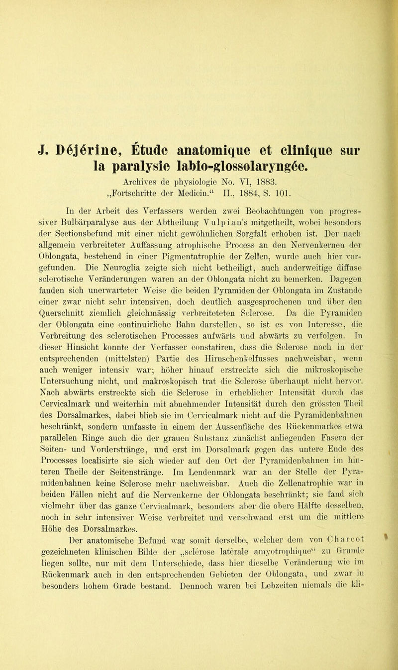 J. D6j6rine, Etüde anatomique et cllnlque sur la paralysie lablo-glossolaryng^e. Archives de Physiologie No. VI, 1883. ,,Fortschritte der Medicin.“ II., 1884, S. 101. In der Arbeit des Verfassers werden zwei Beobachtungen von progres- siver Bulbärparalyse aus der Abtheilung Vulpian’s raitgetheilt, wobei besonders der Sectionsbefund mit einer nicht gewöhnlichen Sorgfalt erhoben ist. Der nach allgemein verbreiteter Auffassung atrophische Process an den Nervenkernen der Oblongata, bestehend in einer Pigmentatrophie der Zellen, wurde auch hier vor- gefundeu. Die Neuroglia zeigte sich nicht betheiligt, auch anderweitige diffuse sclerotische Veränderungen waren an der Oblongata nicht zu bemerken. Dagegen fanden sich unerwarteter Weise die beiden Pyramiden der Oblongata im Zustande einer zwar nicht sehr intensiven, doch deutlich ausgesprochenen und über den Querschnitt ziemlich gleichmässig verbreiteteten Sclerose, Da die Pyramiden der Oblongata eine continuirliche Bahn darstellen, so ist es von Interesse, die Verbreitung des sclerotischen Processes aufwärts und abwärts zu verfolgen. In dieser Hinsicht konnte der Verfasser constatiren, dass die Sclerose noch in der entsprechenden (mittelsten) Partie des Hirnschenkelfusses nachweisbar, wenn auch weniger intensiv war; höher hinauf erstreckte sich die mikroskopische Untersuchung nicht, und makroskopisch trat die Sclerose überhaupt nicht hervor. Nach abwärts erstreckte sich die Sclerose in erheblicheT Intensität durch das Cervicalmark und weiterhin mit abnehmender Intensität durch den grössten Theil des Dorsalmarkes, dabei blieb sie im Cervicalmark nicht auf die Pyramidenbahuen beschränkt, sondern umfasste in einem der Aussenfläche des Rückenmarkes etwa parallelen Ringe auch die der grauen Substanz zunächst anliegenden Fasern der Seiten- und Vorderstränge, und erst im Dorsalmark gegen das untere Ende des Processes localisirte sie sich wieder auf den Ort der Pyramidenbahnen im hin- teren Theile der Seitenstränge. Im Lendenmark war an der Stelle der Pyra- midenbahnen keine Sclerose mehr nachweisbar. Auch die Zellenatrophie war in beiden Fällen nicht auf die Nervenkerne der Oblongata beschränkt; sie fand sich vielmehr über das ganze Cervicalmark, besonders aber die obere Hälfte desselben, noch in sehr intensiver Weise verbreitet und verschwand erst um die mittlei'e Höhe des Dorsalmarkes. Der anatomische Befund war somit derselbe, welcher dem von Charcot gezeichneten klinischen Bilde der „sclerose laterale amyotrophique“ zu Grunde liegen sollte, nur mit dem Unterschiede, dass hier dieselbe Veränderuug wie im Rückenmark auch in den entsprechenden Gebieten der Oblongata, und zwar in besonders hohem Grade bestand. Dennoch waren bei Lebzeiten niemals die kli-