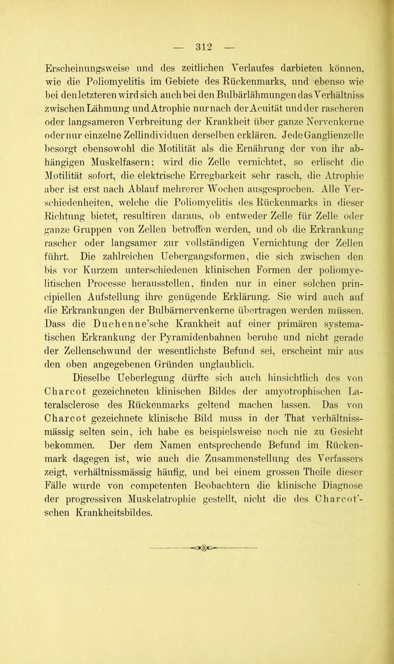 Erscheinungsweise und des zeitlichen Yerlaufes darbieten können, wie die Poliomyelitis im Gebiete des Kückenmarks, und ebenso wie bei denletzteren wird sich auch bei denBulbärlähmnngendasYerhältniss zwischen Lähmung und Atrophie nur nach derAcuität und der rascheren oder langsameren Yerbreitung der Krankheit über ganze Kervenkerne oder nur einzelne Zellindividuen derselben erklären. JedeGangiienzelle besorgt ebensowohl die Motilität als die Ernährung der von ihr ab- hängigen Muskelfasern; wird die Zelle vernichtet, so erlischt die Motilität sofort, die elektrische Erregbarkeit sehr rasch, die Atrophie aber ist erst nach Ablauf mehrerer Wochen ausgesprochen. Alle Yer- schieclenheiten, welche die Poliomyelitis des Rückenmarks in dieser Richtung bietet, resultiren daraus, ob entweder Zelle für Zelle oder ganze Gruppen von Zellen betroffen werden, und ob die Erkrankung rascher oder langsamer zur vollständigen Yernichtung der Zellen führt. Die zahlreichen üebergangsformen, die sich zwischen den bis vor Kurzem unterschiedenen klinischen Formen der poliomye- litischen Processe herausstellen, linden nur in einer solchen prin- cipiellen Aufstellung ihre genügende Erklärung. Sie wird aucli auf die Erkrankungen der Bidbärnervenkerne übertragen werden müssen. Dass die Duchenne’sche Krankheit auf einer primären systema- tischen Erkrankung der Pyramidenbahnen beruhe und nicht gerade der Zellenschwund der wesentlichste Befund sei, erscheint mir aus den oben angegebenen Gründen unglaublich. Dieselbe üeberlegung dürfte sich auch hinsichtlich des von Charcot gezeichneten klinischen Bildes der amyotrophisehen La- teralsclerose des Rückenmarks geltend machen lassen. Das von Charcot gezeichnete klinische Bild muss in der That verhältniss- mässig selten sein, ich habe es beispielsweise noch nie zu Gesicht bekommen. Der dem Kamen entsprechende Befimd im Rücken- mark dagegen ist, wie auch die Zusammenstellung des Yerfassers zeigt, verhältnissmässig häufig, und bei einem grossen Theile dieser Fälle wurde von competenten Beobachtern die klinische Diagnose der progressiven Muskelatrophie gestellt, nicht die des Charcot’- schen Krankheitsbildes.