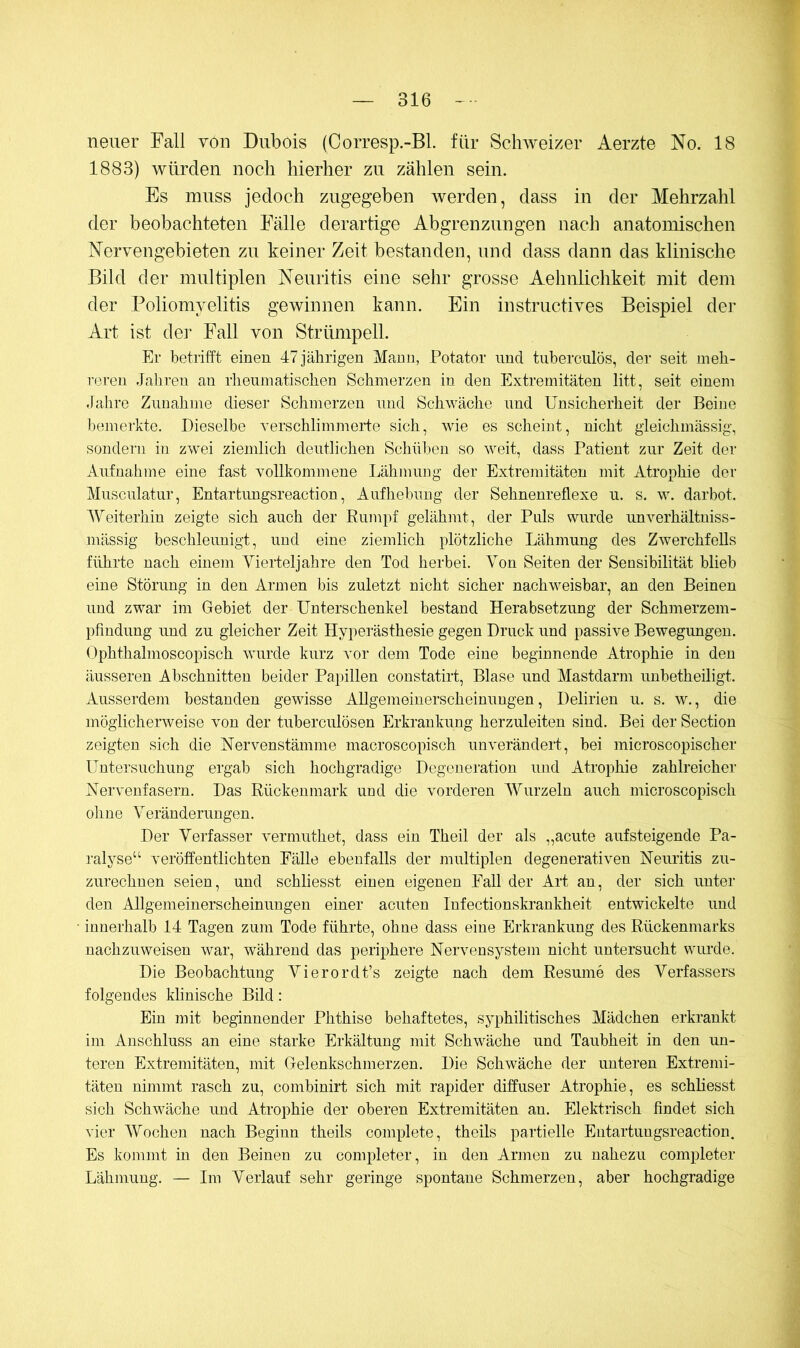 neuer Fall von Dubois (Corresp.-Bl. für Schweizer Aerzte No. 18 1883) würden noch hierher zu zählen sein. Es muss jedoch zugegeben werden, dass in der Mehrzahl der beobachteten Fälle derartige Abgrenzungen nach anatomischen Nervengebieten zu keiner Zeit bestanden, und dass dann das klinische Bild der multiplen Neuritis eine sehr grosse Aehnlichkeit mit dem der Poliomyelitis gewinnen kann. Ein instructives Beispiel der Art ist der Fall von Strümpell. Er betrifft eineu 47 jährigen Mann, Potator und tuberculös, der seit meh- reren Jahren au rheumatischen Schmerzen in den Extremitäten litt, seit einem Jahre Zunahme dieser Schmerzen und Schwäche und Unsicherheit der Beine bemerkte. Dieselbe verschlimmei'te sich, wie es scheint, nicht gleichmässig, sondern in zwei ziemlich deutlichen Schüben so weit, dass Patient zur Zeit der Aufnahme eine fast vollkommene Lähmung der Extremitäten mit Atrophie der Musculatur, Entartungsreaction, Aufhebung der Sehnenreflexe u. s. w. darbot. AVeiterhin zeigte sich auch der Rumpf gelähmt, der Puls wurde unverhältuiss- mässig beschleunigt, und eine ziemlich plötzliche Lähmung des Zwerchfells führte nach einem Aierteljahre den Tod herbei. A^on Seiten der Sensibilität blieb eine Störung in den Armen bis zuletzt nicht sicher nachweisbar, an den Beinen und zwar im Gebiet der Unterschenkel bestand Herabsetzung der Schmerzem- pfiudung und zu gleicher Zeit Hypei’ästhesie gegen Druck und passive Bewegungen. Ophthalmoscopisch wurde kurz vor dem Tode eine beginnende Atrophie in den äusseren Abschnitten beider Papillen constatirt, Blase und Mastdarm unbetheiligt. Ausserdem bestanden gewisse Allgemeinerscheinungen, Delirien u. s. w., die möglicherweise von der tuberculösen Erkrankung herzuleiten sind. Bei der Section zeigten sich die Nervenstämme macroscopisch unverändert, bei microscopischer Untersuchung ergab sich hochgradige Degeneration und Atrophie zahlreicher Nervenfasern. Das Rückenmark und die vorderen AVurzeln auch microscopisch ohne A^eränderungen. Der Verfasser vermuthet, dass ein Theil der als „acute aufsteigende Pa- ]’alyse“ veröffentlichten Fälle ebenfalls der multiplen degenerativen Neuritis zu- zurechnen seien, und schliesst einen eigenen Fall der Art an, der sich unter den Allgemeinerscheinungen einer acuten Infectionskrankheit entwickelte und innerhalb 14 Tagen zum Tode führte, ohne dass eine Erkrankung des Rückenmarks nachzuweisen war, während das periphere Nervensystem nicht untersucht wurde. Die Beobachtung Vierordt’s zeigte nach dem Resume des Verfassers folgendes klinische Bild: Ein mit beginnender Phthise behaftetes, syphilitisches Mädchen erkrankt im Anschluss an eine starke Erkältung mit Schwäche und Taubheit in den un- teren Extremitäten, mit Gelenkschmerzen. Die Schwäche der unteren Extremi- täten nimmt rasch zu, combinirt sich mit rapider diffuser Atrophie, es schliesst sich Schwäche und Atrophie der oberen Extremitäten an. Elektrisch findet sich vier AVochen nach Beginn theils complete, theils partielle Entartungsreaction. Es kommt in den Beinen zu completer, in den Armen zu nahezu completer Lähmung. — Im Verlauf sehr geringe spontane Schmerzen, aber hochgradige