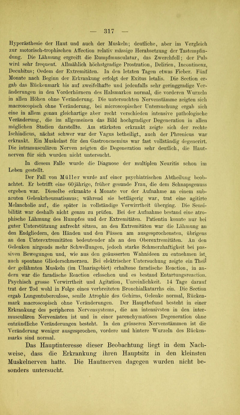 Hyperästhesie der Haut und auch der Muskeln; deutliche, aber iin Vergleich zur motorisch-tro])hischeu Affection relativ massige Herabsetzung dci' Tastempfin- dung. Die Lähmung ergreift die Rumjjfmusculatur, das Zwerchfell; der Puls wird sehr frequent. Allmählich höchstgradige Prostration, Delirien, Incoiitiiienz, Decubitus; Oedem der Extremitäten. In den letzten Tagen etwas Fieber. Fünf Monate nach Beginn der Erkrankung erfolgt der Exitus letalis. Die Section er- gab das Rückenmark bis auf zweifelhafte und jedenfalls sehr geringgradige V(!r- änderungen in den Vorderhörnern des Halsmarkes normal, die vorderen Wurzeln in allen Höhen ohne Veränderung. Die untersuchten Nervenstämme zeigten sicli macroscopisch ohne Veränderung, bei microscopischer Untersuchung ergab sich eine in allem genau gleichartige aber recht verschieden intensive pathologische Veränderung, die im allgemeinen das Bild hochgradiger Degeneration in allen möglichen Stadien darstellte. Am stärksten erkrankt zeigte sich der rechte Ischiadicus, nächst schwer war der Vagus betheiligt, auch der Phrenicus war erkrankt. Ein Muskelast für den Gastroncnemius war fast vollständig degenerirt. Die intramusculären Nerven zeigten die Degeneration sehr deutlich, die Haut- nerven für sich wurden nicht untersucht. In diesem Falle wurde die Diagnose der multiplen Neuritis schon im Leben gestellt. Der Fall von Müller wurde auf einer psychiatrischen Abtheiluug beob- achtet. Er betiifft eine 60jährige, früher gesunde Frau, die dem Schnapsgenuss ergeben war. Dieselbe erkrankte 4 Monate vor der Aufnahme an einem sub- acuten Gelenkrheumatismus; während sie bettlägeilg war, trat eine agitirte Melancholie auf, die später in vollständige Verwirrtheit überging. Die Sensi- bilität war deshalb nicht genau zu prüfen. Bei der Aufnahme bestand eine atro- phische Lähmung des Rumpfes und der Extremitäten. Patientin konnte nur bei guter Unterstützung aufrecht sitzen, an den Extremitäten war die Lähmung an den Endgliedern, den Händen und den Füssen am ausgesprochensten, übrigens an den Unterextremitäten bedeutender als an den Oberextremitäten. An den Gelenken nirgends mehr Schwellungen, jedoch starke Schmerzhaftigkeit bei pas- siven Bewegungen und, wie aus den geäusserten Wahnideen zu entnehmen ist^ auch spontane Gliederschmerzen. Bei elektrischer Untersuchung zeigte ein Theil der gelähmten Muskeln (im Ulnarisgebiet) erhaltene faradische Reaction, in an- dern war die faradische Reaction erloschen und es bestand Eutartungsreaction. Psychisch grosse Verwirrtheit und Agitation, Unreinlichkeit. 14 Tage darauf trat der Tod wohl in Folge eines verbreiteten Bronchialkatarrhs ein. Die Section ergab Lungentuberculose, senile Atrophie des Gehirns, Gelenke normal, Rücken- mark macroscopisch ohne Veränderungen. Der Hauptbefund besteht in einer Erkrankung des peripheren Nervensystems, die am intensivsten in den inter- musculären Nervenästen ist und in einer parenchymatösen Degeneration ohne entzündliche Veränderungen besteht. In den grösseren Nervenstämmen ist die Veränderung weniger ausgesprochen, vordere imd hintere Wurzeln des Rücken- marks sind normal. Das Hauptinteresse dieser Beobachtung liegt in dem Nach- weise, dass die Erkrankung ihren Hauptsitz in den kleinsten Muskelnerven hatte. Die Hautnerven dagegen wurden nicht be- sonders untersucht.