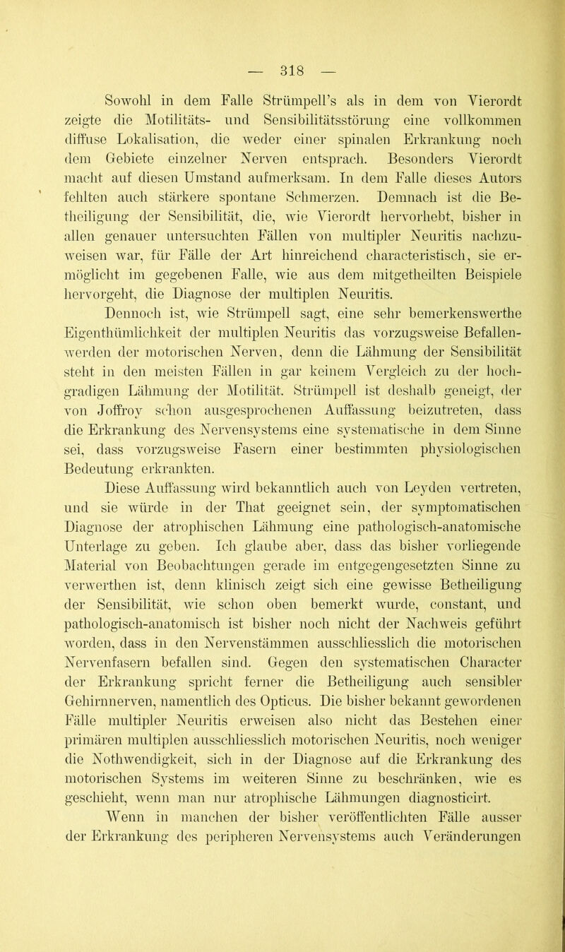 Sowohl in dem Falle Strümpell’s als in dem von Yierordt zeigte die Motilitäts- und Sensibilitätsstörnng eine vollkommen diffuse Lokalisation, die weder einer spinalen Erkrankung noch dem Grebiete einzelner Nerven entsprach. Besonders Yierordt macht auf diesen Umstand aufmerksam. In dem Falle dieses Autors fehlten auch stärkere spontane Schmerzen. Demnach ist die Be- theiligung der Sensibilität, die, wie Yierordt hervorhebt, bisher in allen genauer untersuchten Fällen von multipler Neuritis nachzu- weisen war, für Fälle der Art hinreichend characteristisch, sie er- möglicht im gegebenen Falle, wie aus dem mitgetheilten Beispiele hervorgeht, die Diagnose der multiplen Neuritis. Dennoch ist, wie Strümpell sagt, eine sehr bemerkenswerthe Eigenthümlichkeit der multiplen Neuritis das vorzugsweise Befallen- werden der motorischen Nerven, denn die Lähmung der Sensibilität steht in den meisten Fällen in gar keinem Yergleich zu der hoch- gradigen Lähmung der Motilität. Strümpell ist deshalb geneigt, der von Joffroy schon ausgesprochenen Auffassung beizutreten, dass die Erkrankung des Nervensystems eine systematische in dem Sinne sei, dass vorzugsweise Fasern einer bestimmten physiologischen Bedeutung erkrankten. Diese Auffassung wird bekanntlich auch von Leyden vertreten, und sie würde in der That geeignet sein, der symptomatischen Diagnose der atrophischen Lähmung eine pathologisch-anatomische Unterlage zu geben. Ich glaube aber, dass das bisher vorliegende Material von Beobachtungen gerade im entgegengesetzten Sinne zu verwerthen ist, denn klinisch zeigt sich eine gewisse Betheiligung der Sensibilität, wie schon oben bemerkt wurde, constant, und pathologisch-anatomisch ist bisher noch nicht der Nachweis geführt worden, dass in den Nervenstämmen ausschliesslich die motorischen Nervenfasern befallen sind. Gegen den systematischen Character der Erkrankung spricht ferner die Betheiligung auch sensibler Gehirnnerven, namentlich des Opticus. Die bisher bekannt gewordenen Fälle multipler Neuritis erweisen also nicht das Bestehen einer primären multiplen ausschliesslich motorischen Neuritis, noch weniger die Nothwendigkeit, sich in der Diagnose auf die Erkrankung des motorischen Systems im weiteren Sinne zu beschränken, wie es geschieht, wenn man nur atrophische Lähmungen diagnosticirt. Wenn in manchen der bisher veröffentlichten Fälle ausser der Erkrankung des peripheren Nervensystems auch Yeränderungen