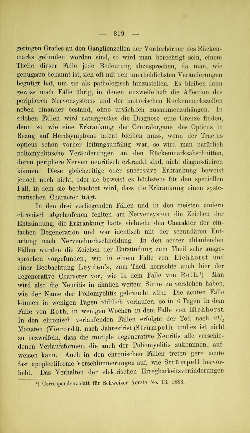 geringen Grrades an den Ganglienzellen der Yorderhörner des Rücken- marks gefunden worden sind, so wird man berechtigt sein, einem Theile dieser Fälle jede Bedeutung abzuspreclien, da man, wie genugsam bekannt ist, sich oft mit den unerhebliclisten Yeränderungen begnügt hat, um sie als pathologisch hinzustellen. Es bleiben dann gewiss noch Fälle übrig, in denen unzweifelhaft die Affection des peripheren Nervensystems und der motorischen Rückenniarkszellen neben einander bestand, ohne ursächlich zusammenzuhängen. In solchen Fällen wird naturgeniäss die Diagnose eine Grenze finden, denn so wie eine Erkrankung der Centralorgane des Opticus in Bezug auf Herdsymptome latent bleiben muss, wenn der Tractus opticus schon vorher leitungsunfähig war, so wird man natürlicli poliomyelitische Yeränderungen an den Rückenmarksabschnitten, deren periphere Nerven neuritisch erkrankt sind, nicht diagnosticiren können. Diese gleichzeitige oder successive Erkrankung beweist jedoch noch nicht, oder sie beweist es höchstens für den speciellcn Fall, in dem sie beobachtet wird, dass die Erkrankung einen syste- matischen Character trägt. In den drei vorliegenden Fällen und in den meisten andern chronisch abgelaufenen fehlten am Nervensystem die Zeichen de]‘ Entzündung, die Erkrankung hatte vielmehr den Charakter der ein- fachen Degeneration und war identisch mit der secundären Ent- artung nach Nervendurchschneidung. In den acuter ablaufenden Fällen wurden die Zeichen der Entzündung zum Theil sehr ausge- sprochen vorgefunden, wie in einem Falle von Eichhorst und einer Beobachtung Leyden’s, zum Theil herrschte auch liier der degenerative Character vor, wie in dem Falle von Roth.Man wird also die Neuritis in ähnlich weitem Sinne zu verstehen haben, wie der Name der Poliomyelitis gebraucht wird. Die acuten Fälle können in wenigen Tagen tödtlich verlaufen, so in G Tagen in dem Falle von Roth, in wenigen Wochen in dem Falle von Eichhorst. In den chronisch verlaufenden Fällen erfolgte der Tod nach 2Y2 Monaten (Yierordt), nach Jahresfrist (Strümpell), und es ist nicht zu bezweifeln, dass die mutiple degenerative Neuritis alle verschie- denen Yerlaufsformen, die auch der Poliomyelitis zukommen, auf- weisen kann. Auch in den chronischen Fällen treten gern acute fast apoplectiforme Yerschlimmerungen auf, wie Strümpell hervor- hebt. Das Yerhalten der elektrischen Erregbarkeitsveränderungen Correspondenzblatt für Schweizer Aerzte No. 13, 1883.