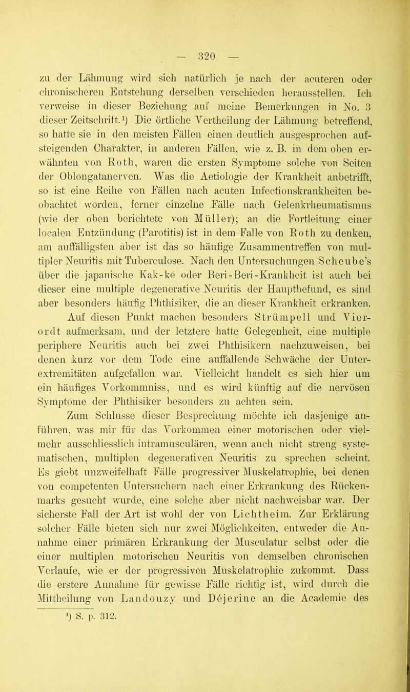 zu der Lähmung wird sich natürlich je nach der acuteren oder chronischeren Entstellung derselben yerschieden hei-ausstellen. Ich verweise in dieser Beziehung auf meine Bemerkungen in ]^o. 3 dieser Zeitschrift^) Die örtliche Yertheilung der Lähmung betreffend, so hatte sie in den meisten Fällen einen deutlich ausgesprochen auf- steigenden Charakter, in anderen Fällen, wie z. B. in dem oben er- wähnten von Both, waren die ersten Symptome solche von Seiten der Oblongatanerven. Was die Aetiologie der Krankheit anbetrifft, so ist eine Reilie von Fällen nach acuten Infectionskrankheiten be- obachtet worden, ferner einzelne Fälle nach Gelenkrheumatismus (wie der oben berichtete von Müller); an die Fortleitung einer localen Entzündung (Parotitis) ist in dem Falle von Roth zu denken, am auffälligsten aber ist das so häutige Zusammentreffen von mul- tipler Neuritis mit Tuberculose. Nach den Untersuchungen Scheube’s über die japanische Kak-ke oder Beri-Beri-Krankheit ist auch bei dieser eine multiple degenerative Neuritis der Hauptbefund, es sind aber besonders häutig Phthisiker, die an dieser Krankheit erkranken. Auf diesen Punkt machen besonders Strümpell und Vier- er dt aufmerksam, und der letztere hatte Gelegenheit, eine multiple periphere Neuritis auch bei zwei Phthisikern nachzuweisen, bei denen kurz vor dem Tode eine auffallende Schwäche der Unter- extremitäten aufgefallen war. Vielleicht handelt es sich hier um ein häutiges Vorkommniss, und es wird künftig auf die nervösen Symptome der Phthisiker besonders zu achten sein. Zum Schlüsse dieser Besprechung möchte ich dasjenige an- führen, was mir für das Vorkommen einer motorischen oder viel- mehr ausschliesslich intramusciüären, wenn auch nicht streng syste- matischen, multiplen degenerativen Neuritis zu sprechen scheint. Es giebt unzweifelhaft Fälle progressiver Muskelatrophie, bei denen von competenten Untersuchern nach einer Erkrankung des Rücken- marks gesucht Avurde, eine solche aber nicht nachweisbar war. Der sicherste Fall der Art ist wohl der von Lichtheim. Zur Erklärung solcher Fälle bieten sich nur zwei Möglichkeiten, entAveder die An- nahme einer primären Erkrankung der Musculatur selbst oder die einer multiplen motorischen Neuritis von demselben chronischen Verlaufe, wie er der progressiven Muskelatrophie zukommt. Dass die erstere Annahme für geAAÜsse Fälle richtig ist, Avird durch die Mittheilung von Landouzy und Dejerine an die Academie des b S. p. 312.