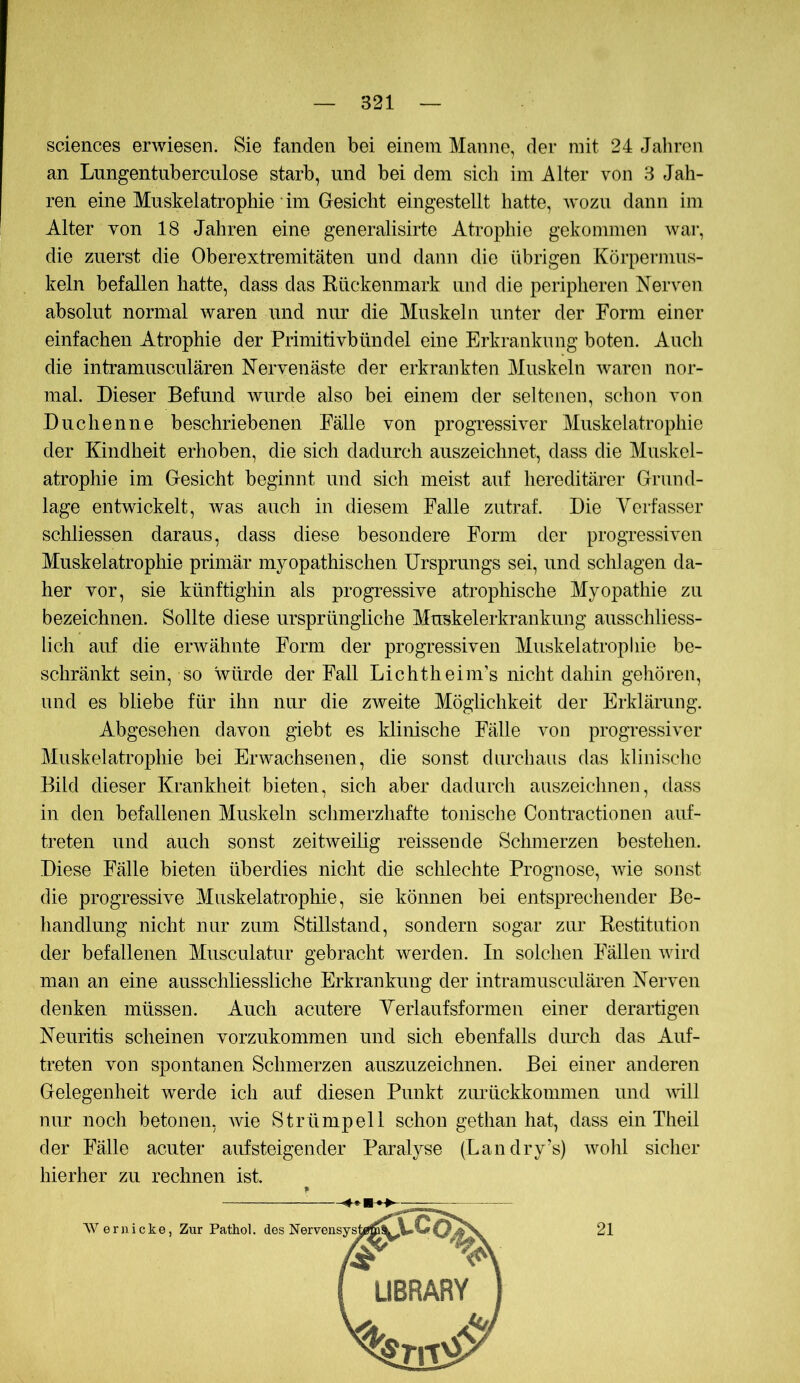 Sciences erwiesen. Sie fanden bei einem Manne, der mit 24 Jahren an Lnngentnberciilose starb, und bei dem sich im Alter von 8 Jah- ren eine Muskelatrophie • im Gesicht eingestellt hatte, wozu dann im Alter von 18 Jahren eine generalisirte Atrophie gekommen war, die zuerst die Oberextremitäten und dann die übrigen Körpermus- keln befallen hatte, dass das Kückenmark und die peripheren Nerven absolut normal waren aind nur die Muskeln unter der Form einer einfachen Atrophie der Primitivbündel eine Erkrankung boten. Auch die intramusculären Nervenäste der erkrankten Muskeln waren nor- mal. Dieser Befund wurde also bei einem der seltenen, schon von Duchenne beschriebenen Fälle von progressiver Muskelatrophie der Kindheit erhoben, die sich dadurch auszeichnet, dass die Muskel- atrophie im Gesicht beginnt und sich meist auf hereditärer Grund- lage entwickelt, Avas auch in diesem Falle zutraf. Die Verfasser schliessen daraus, dass diese besondere Form der progressiven Muskelatrophie primär myopathischen Ursprungs sei, und schlagen da- her vor, sie künftighin als progressive atrophische Myopathie zu bezeichnen. Sollte diese ursprüngliche Muskelerkrankung ausschliess- lich auf die erAvähnte Form der progressiven Muskelatrophie be- schränkt sein, so würde der Fall Lichtheim’s nicht dahin gehören, und es bliebe für ihn nur die zweite Möglichkeit der Erklärung. Abgesehen davon giebt es Idinische Fälle von progressiver Muskelatrophie bei Erwachsenen, die sonst durchaus das klinische Bild dieser Krankheit bieten, sich aber dadurch auszeichnen, dass in den befallenen Muskeln schmerzhafte tonische Contractionen auf- treten und auch sonst zeitweihg reissende Schmerzen bestehen. Diese Fälle bieten überdies nicht die schlechte Prognose, Avie sonst die progressive Muskelatrophie, sie können bei entsprechender Be- handlung nicht nur zum Stillstand, sondern sogar zur Kestitution der befallenen Musculatur gebracht Averden. In solchen Fällen Avird man an eine ausschliessliche Erkrankung der intramusculären Nerven denken müssen. Auch acutere Verlaufsformen einer derartigen Neuritis scheinen vorzukommen und sich ebenfalls dimch das Auf- treten von spontanen Schmerzen auszuzeichnen. Bei einer anderen Gelegenheit werde ich auf diesen Punkt zurückkommen und aaüII nur noch betonen, Avie Strümpell schon gethan hat, dass ein Theil der Fälle acuter auf steigender Paralyse (Landry’s) avoIü sicher hierher zu rechnen ist. AV eruicke, Zur Pathol. des 21