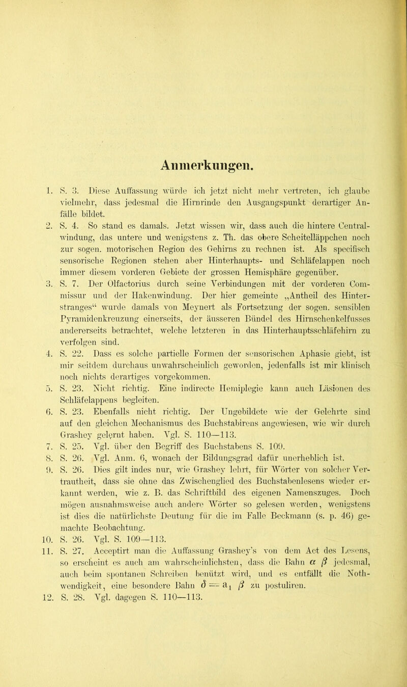 Anmerkungen 1. S. 3. Diese Aiiffassiiug win’de ich jetzt Dicht rnelir vertreteD, icli glaube vielmehr, dass jedesmal die HirDrinde deu Ausgangspunkt derartiger An- fälle bildet. 2. S. 4. So stand es damals. Jetzt wissen wir, dass auch die hintere Central- windung, das untere und wenigstens z. Th. das obere Scheitelläppchen noch zur sogen, motorischen Region des Gehirns zu rechnen ist. Als specifisch sensorische Regionen stehen aber Hinterhaupts- und Schläfelappen noch immer diesem vorderen Gebiete der grossen Hemisphäre gegenüber, 3. S. 7. Der Olfactorius durch seine Verbindungen mit der vorderen Com- missur und der Hakenwindung. Der hier gemeinte „Antheil des Hinter- stranges“ wurde damals von Meynert als Fortsetzung der sogen, sensiblen Pyramidenkreuzung einerseits, der äusseren Bündel des Hirnschenkelfusses andererseits betrachtet, welche letzteren in das Hinterhauptsschläfehirn zu verfolgen sind. 4. S. 22. Dass es solche })artielle Formen der sensorischen Aphasie giebt, ist mii' seitdem durcliaus unwahrscheinlich geworden, jedenfalls ist mir klinisch noch nichts derartiges vorgekommen. 5. S. 23. Nicht richtig. Eine indirecte Hemiplegie kann auch Läsionen des Schläfelappens begleiten. 6. S. 23. Ebenfalls nicht richtig. Der Ungebildete wie der GelehiJe sind auf den gleichen Mechanismus des Buchstabireus angewiesen, wie wir durch Grashoy gel(?rnt haben. A^gl. S. 110—113. 7. S. 25. Vgl. über den Begriff des Buchstabens S. 109. 8. S. 26. Vgl. Anm. 6, wonach der Bildungsgrad dafür unerheblich ist. 9. S. 26. Dies gilt indes nur, wie Grashey lehrt, für Wörter von solciier Ver- trautheit, dass sie ohne das Zwischenglied des Buchstabenlesens wieder er- kannt werden, wie z. B. das Schriftbild des eigenen Namenszuges. Doch mögen ausnahmsweise auch andere Wörter so gelesen werden, wenigstens ist dies die natürlichste Deutung für die im Falle Beckmann (s. p. 46) ge- machte Beobachtung, 10. S. 26. Vgl. S. 109-113. 11. S. 27. Acceptirt man die Auffassung Grashey’s von dem Act des Lesens, so erscheint es auch am walirscheinlichsten, dass die Bahn a ß jedesinal, aiicli beim spontanen Schreil)en benützt wird, und es entfällt die Noth- wendigkeit, eine besondere Bahn (J==a| ß zu postuliren. 12. S. 28. Vgl. dagegen S. 110—113.