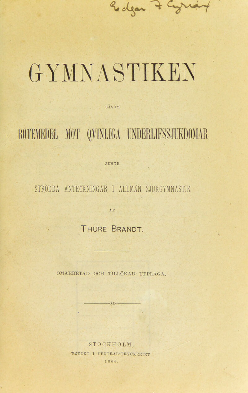 GYMNASTIKEN SÅSOM JEMTE STRÖDDA ANTECKNINGAR I ALLMÄN SJUKGYMNASTIK Thure Brandt. OMARBETAD OCH TILLÖKAD UPPLAGA. STOCKHOLM, ■F-UYCKT I CENTRAI.-TRYCKERI ET 1 884.