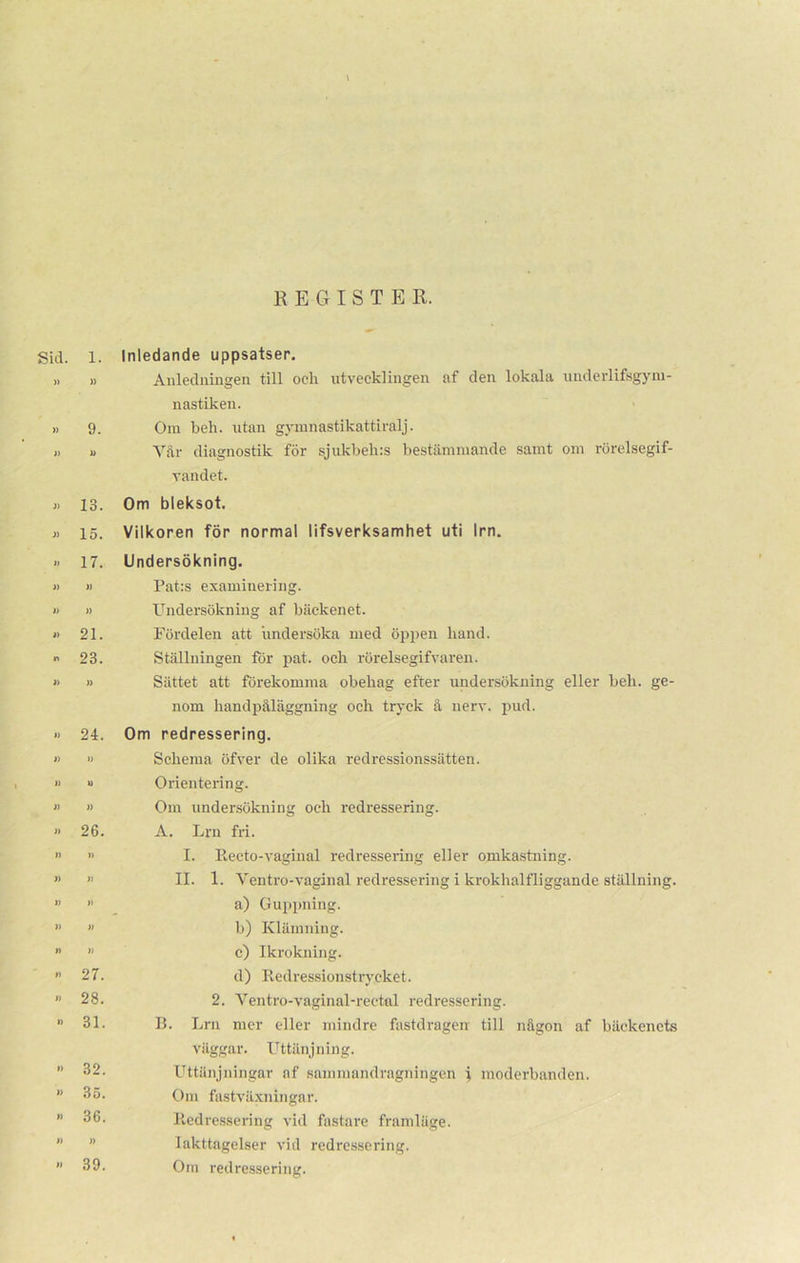 REGISTER. Sid. 1. )) )) » 9. » » » 13. » 15. » 17. i) )) i) )) » 21.  23. » » » 24. » » I) w n » » 26. » » » » » » » » » n » 27. >> 28. » 31. » 32. ” 35. » 36. I) )) » 39. Inledande uppsatser. Anledningen till och utvecklingen af den lokala uuderlifsgyni- nastikeu. Om beh. utan gymnastikattiralj. Vår diagnostik för sjukbehis bestämmande samt om rörelsegif- vandet. Om bleksot. Vilkoren för normal lifsverksamhet uti Irn. Undersökning. Pat:s examinering. Undersökning af bäckenet. Fördelen att undersöka med öppen hand. Ställningen för pat. och rörelsegifvaren. Sättet att förekomma obehag efter undersökning eller beh. ge- nom handpåläggning och tryck å nerv. pud. Om redressering. Schema öfver de olika redressionssätten. Orientering. Om undersökning och redressering. A. Lrn fri. I. Reeto-vaginal redressering eller omkastning. II. 1. Ventro-vaginal redressering i krokhalfliggande ställning. a) Guppning. b) Klämning. c) Ikrokning. d) Redressionstrycket. 2. Ventro-vaginal-rectnl l-edressering. B. Lrn mer eller mindre fastdragen till någon af bäckenets väggar. Uttänjning. Uttänjningar af sammandragningen \ moderbanden. Om fastväxningar. Redressering vid fastare framläge. Iakttagelser vid redressering. Om redressering.