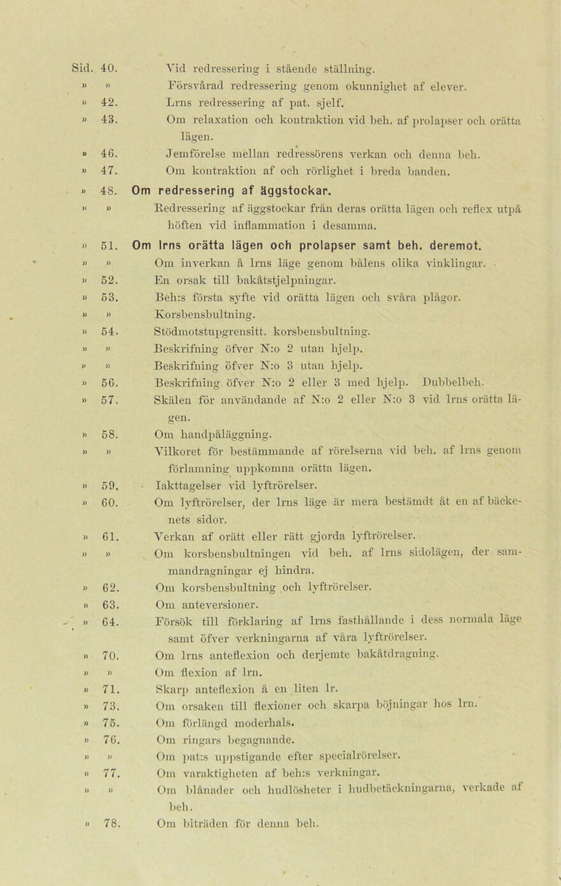40. » 42. 43. 46. 47. 48. » 51. )) 52. 53. » 54. » )) 56. 57. 58. » 59. 60. 61. » 62 63 64. 70, )) 71 73 75 76 » 77 » Yid redressering i stående ställning. Försvårad redressering genom okunnighet af elever. Lrns redressering af pat. sjelf. Om relaxation och kontråktion vid beh. af prolapser och orätta lägen. Jemförelse mellan redressörens verkan och denna beh. Om kontråktion af och rörlighet i breda banden. Om redressering af äggstockar. Redressering af äggstockar från deras orätta lägen och reflex utpå höften vid inflammation i desamma. Om lrns orätta lägen och prolapser samt beh. deremot. Om inverkan å lrns läge genom bålens olika vinklingar. En orsak till bakåtstjelpningar. Beh:s första syfte vid orätta lägen och svåra plågor. Ko rsb en sb ultnin g. Stödmotstupgrensitt. korsbensbultning. Beskrifning öfver N:o 2 utan hjelp. Beskrifning ötVer N:o 3 utan hjelp. Beskrifning öfver N:o 2 eller 3 med hjelp. Dubbelbeh. Skälen för användande af N:o 2 eller N:o 3 vid lrns orätta lä- gen. Om handpåläggning. Vilkoret för bestämmande af rörelserna vid beh. af lrns genom förlamning uppkomna orätta lägen. • Iakttagelser vid lyftrörelser. Om lyftrörelser, der lrns läge är mera bestämdt åt en af bäcke- nets sidor. Verkan af orätt eller rätt gjorda lyftrörelser. Om korsbensbultningen vid beh. af lrns sidolägen, der sam- mandragningar ej hindra. Om korsbensbultning och lyftrörelser. Om anteversioner. Försök till förklaring af lrns fasthållande i dess normala läge samt öfver verkningarna af våra lyftrörelser. Om lrns anteflexion och derjemte bakåtdragning. Om flexion af lrn. Skarp anteflexion å en liten lr. Om orsaken till fiexioner och skarpa böjningar hos lrn. Om förlängd moderhals. Om ringars begagnande. Om pat:s uppstigande efter specialrörelser. Om varaktigheten af beh:s verkningar. Om blånader och hudlöslieter i hudbetäckningarna, verkade af beh. Om biträden för denna beh.