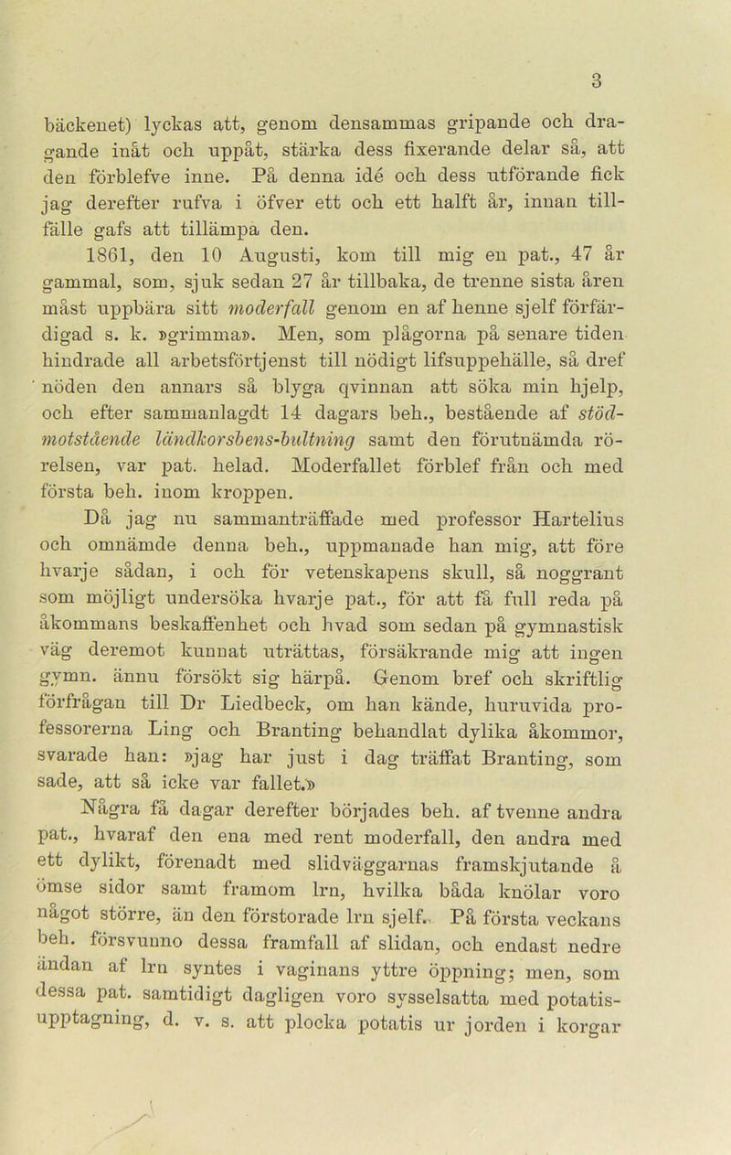 bäckenet) tyckas att, genom clensammas gripande och dra- gande inåt och uppåt, stärka dess fixerande delar så, att den förblefve inne. På denna idé och dess utförande fick jag derefter rufva i öfver ett och ett halft år, innan till- fälle gafs att tillämpa den. 1861, den 10 Augusti, kom till mig en pat., 47 år gammal, som, sjuk sedan 27 år tillbaka, de trenne sista åren måst uppbära sitt moder fall genom en af henne sj elf förfär- digad s. k. »grimma». Men, som plågorna på senare tiden hindrade all arbetsförtjenst till nödigt lifsuppehälle, så dref nöden den annars så blyga qvinnan att söka min hjelp, och efter sammanlagdt 14 dagars beh., bestående af stöd- motstående ländkorsbens-baltning samt den förutnämda rö- relsen, var pat. helad. Moderfallet förblef från och med första beh. inom kroppen. Då jag nu sammanträffade med professor Hartelius och omnämde denna beh., uppmanade han mig, att före hvarje sådan, i och för vetenskapens skull, så noggrant som möjligt undersöka hvarje pat., för att få full reda på åkommans beskaffenhet och hvad som sedan på gymnastisk väg deremot kunnat uträttas, försäkrande mig att ingen gvmn. ännu försökt sig härpå. Genom bref och skriftlig förfrågan till Dr Liedbeck, om han kände, huruvida pro- fessorerna Ling och Branting behandlat dylika åkommor, svarade han: »jag har just i dag träffat Branting, som sade, att så icke var fallet.» Några få dagar derefter börjades beh. af tvenne andra pat., hvaraf den ena med rent moderfall, den andra med ett dylikt, förenadt med slidväggarnas framskjutande å ömse sidor samt framom lrn, hvilka båda knölar voro något större, än den förstorade lrn sjelf., På första veckans beh. försvunno dessa framfall af slidan, och endast nedre ändan af lrn syntes i vaginans yttre öppning; men, som dessa pat. samtidigt dagligen voro sysselsatta med potatis- upptagnmg, d. v. s. att plocka potatis ur jorden i korgar