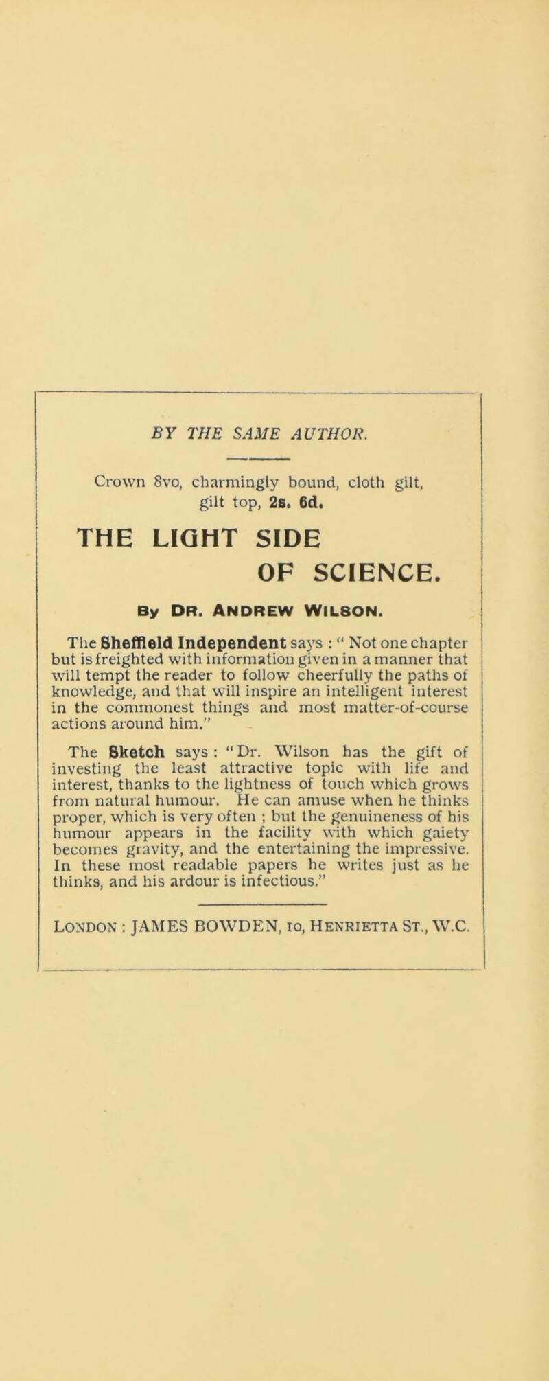 BY THE SAME AUTHOR. Crown 8vo, charmingly bound, cloth gilt, gilt top, 2s. 6d. THE LIGHT SIDE OF SCIENCE. By dr. Andrew Wilson. The Sheffield Independent says : “ Not one chapter but is freighted with information given in a manner that will tempt the reader to follow cheerfully the paths of knowledge, and that will inspire an intelligent interest in the commonest things and most matter-of-course actions around him.” The Sketch says : “Dr. Wilson has the gift of investing the least attractive topic with life and interest, thanks to the lightness of touch which grows from natural humour. He can amuse when he thinks proper, which is very often ; but the genuineness of his humour appears in the facility with which gaiety becomes gravity, and the entertaining the impressive. In these most readable papers he writes just as he thinks, and his ardour is infectious.” London : JAMES BOWDEN, io, Henrietta St., W.C.