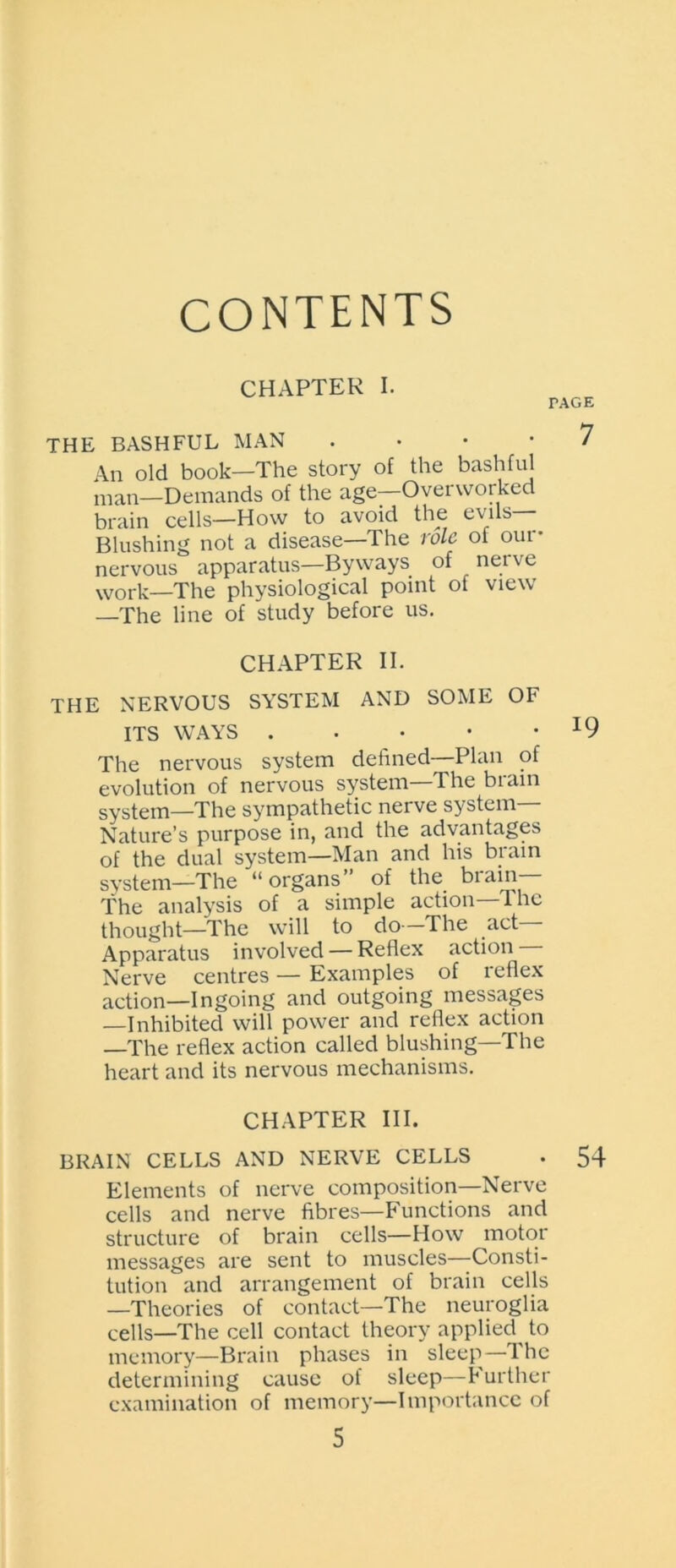 CONTENTS CHAPTER I. THE BASHFUL MAN • An old book—The story of the bashful man—Demands of the age—Overworked brain cells—How to avoid the evils— Blushing not a disease—The role of our- nervous apparatus—Byways of nerve work—The physiological point of view —The line of study before us. CHAPTER II. THE NERVOUS SYSTEM AND SOME OF ITS WAYS . The nervous system defined—Plan of evolution of nervous system—The brain system—The sympathetic nerve system— Nature’s purpose in, and the advantages of the dual system—Man and his brain system—The “organs” of the brain— The analysis of a simple action—The thought—The will to do—The act— Apparatus involved — Reflex action Nerve centres — Examples of reflex action—Ingoing and outgoing messages —Inhibited will power and reflex action —The reflex action called blushing—The heart and its nervous mechanisms. CHAPTER III. BRAIN CELLS AND NERVE CELLS Elements of nerve composition—Nerve cells and nerve fibres—Functions and structure of brain cells—How motor messages are sent to muscles—Consti- tution and arrangement of brain cells —Theories of contact—The neuroglia cells—The cell contact theory applied^ to memory—Brain phases in sleep—The determining cause of sleep—Further examination of memory—Importance of