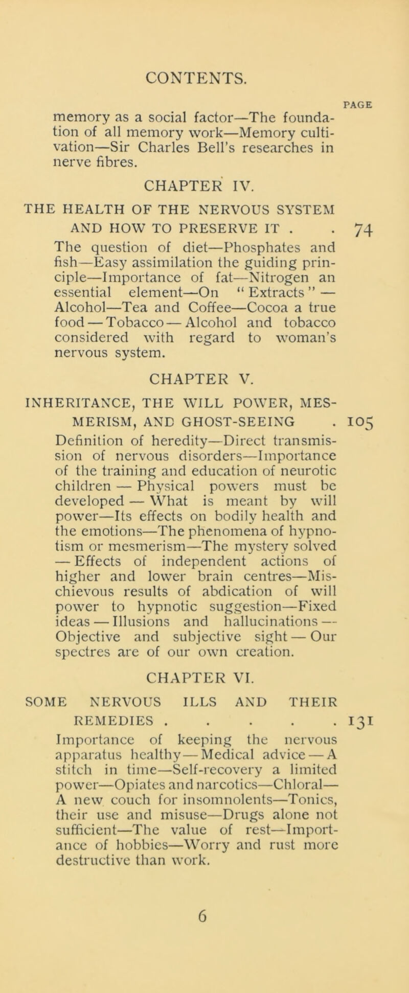 PAGE memory as a social factor—The founda- tion of all memory work—Memory culti- vation—Sir Charles Bell’s researches in nerve fibres. CHAPTER IV. THE HEALTH OF THE NERVOUS SYSTEM AND HOW TO PRESERVE IT . -74 The question of diet—Phosphates and fish—Easy assimilation the guiding prin- ciple—Importance of fat—Nitrogen an essential element—On “ Extracts ” — Alcohol—Tea and Coffee—Cocoa a true food — Tobacco—Alcohol and tobacco considered with regard to woman’s nervous system. CHAPTER V. INHERITANCE, THE WILL POWER, MES- MERISM, AND GHOST-SEEING . IO5 Definition of heredity—Direct transmis- sion of nervous disorders—Importance of the training and education of neurotic children — Physical powers must be developed — What is meant by will power—Its effects on bodily health and the emotions—The phenomena of hypno- tism or mesmerism—The mystery solved — Effects of independent actions of higher and lower brain centres—Mis- chievous results of abdication of will power to hypnotic suggestion—Fixed ideas — Illusions and hallucinations — Objective and subjective sight — Our spectres are of our own creation. CHAPTER VI. SOME NERVOUS ILLS AND THEIR REMEDIES 131 Importance of keeping the nervous apparatus healthy—Medical advice — A stitch in time—Self-recovery a limited power—Opiates and narcotics—Chloral— A new couch for insomnolents—Tonics, their use and misuse—Drugs alone not sufficient—The value of rest—Import- ance of hobbies—Worry and rust more destructive than work.