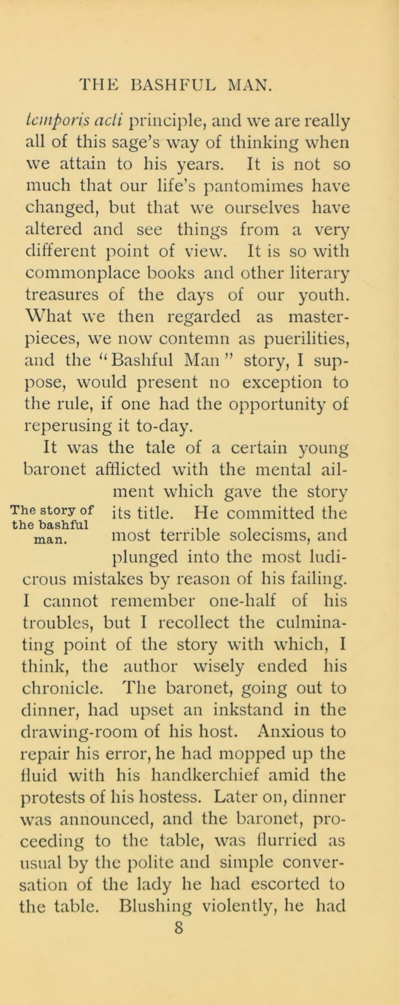 tcniporis acli principle, and we are really all of this sage’s way of thinking when we attain to his years. It is not so much that our life’s pantomimes have changed, but that we ourselves have altered and see things from a very different point of view. It is so with commonplace books and other literary treasures of the days of our youth. What we then regarded as master- pieces, we now contemn as puerilities, and the 11 Bashful Man ” story, I sup- pose, would present no exception to the rule, if one had the opportunity of reperusing it to-day. It was the tale of a certain young baronet afflicted with the mental ail- ment which gave the story The story of its title. He committed the the bashful . . ... . . . man. most terrible solecisms, and plunged into the most ludi- crous mistakes by reason of his failing. I cannot remember one-half of his troubles, but I recollect the culmina- ting point of the story with which, I think, the author wisely ended his chronicle. The baronet, going out to dinner, had upset an inkstand in the drawing-room of his host. Anxious to repair his error, he had mopped up the fluid with his handkerchief amid the protests of his hostess. Later on, dinner was announced, and the baronet, pro- ceeding to the table, was flurried as usual by the polite and simple conver- sation of the lady he had escorted to the table. Blushing violently, he had