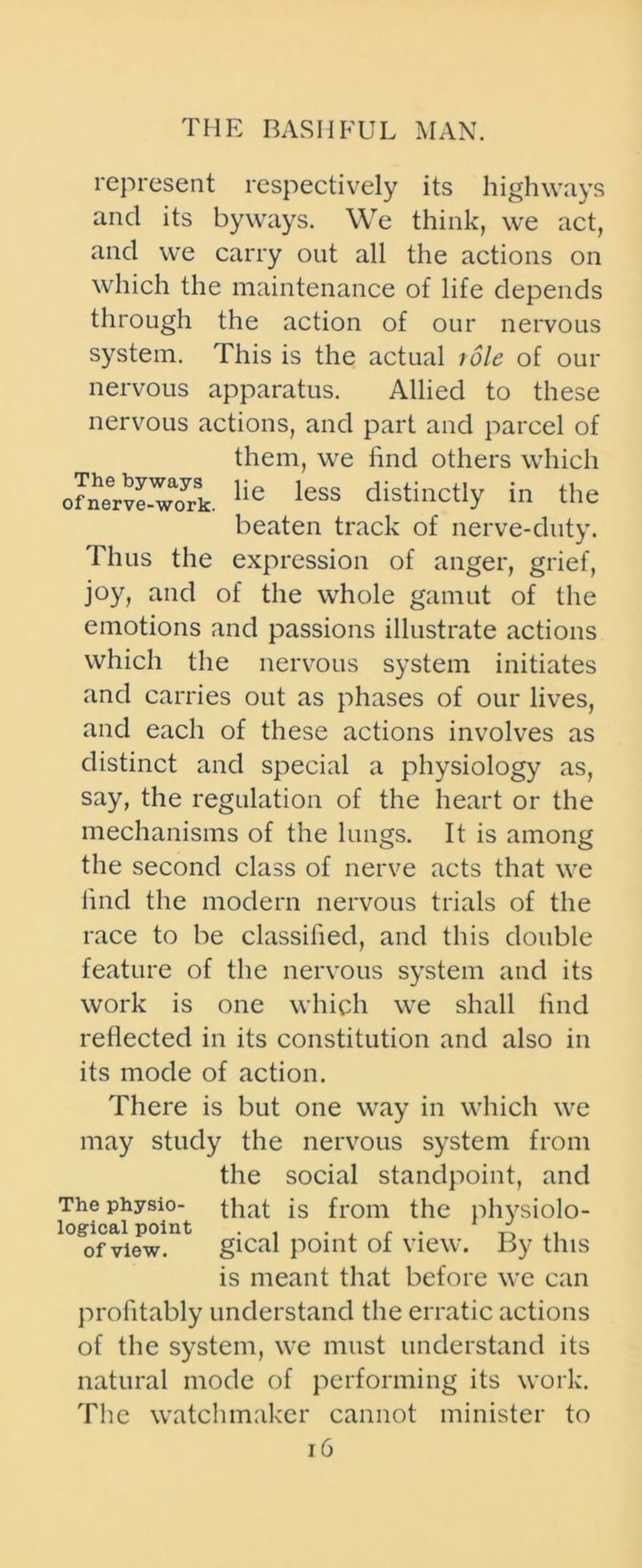 represent respectively its highways and its byways. We think, we act, and we carry out all the actions on which the maintenance of life depends through the action of our nervous system. This is the actual role of our nervous apparatus. Allied to these nervous actions, and part and parcel of them, we find others which of*nerve-yM>rk. lie less distinctly in the beaten track of nerve-duty. Thus the expression of anger, grief, joy, and of the whole gamut of the emotions and passions illustrate actions which the nervous system initiates and carries out as phases of our lives, and each of these actions involves as distinct and special a physiology as, say, the regulation of the heart or the mechanisms of the lungs. It is among the second class of nerve acts that we find the modern nervous trials of the race to be classified, and this double feature of the nervous system and its work is one which we shall find reflected in its constitution and also in its mode of action. There is but one way in which we may study the nervous system from the social standpoint, and The physio- that is from the physiolo- logical point . . , r . A of view. gical point oi view. By this is meant that before we can profitably understand the erratic actions of the system, we must understand its natural mode of performing its work. The watchmaker cannot minister to j6