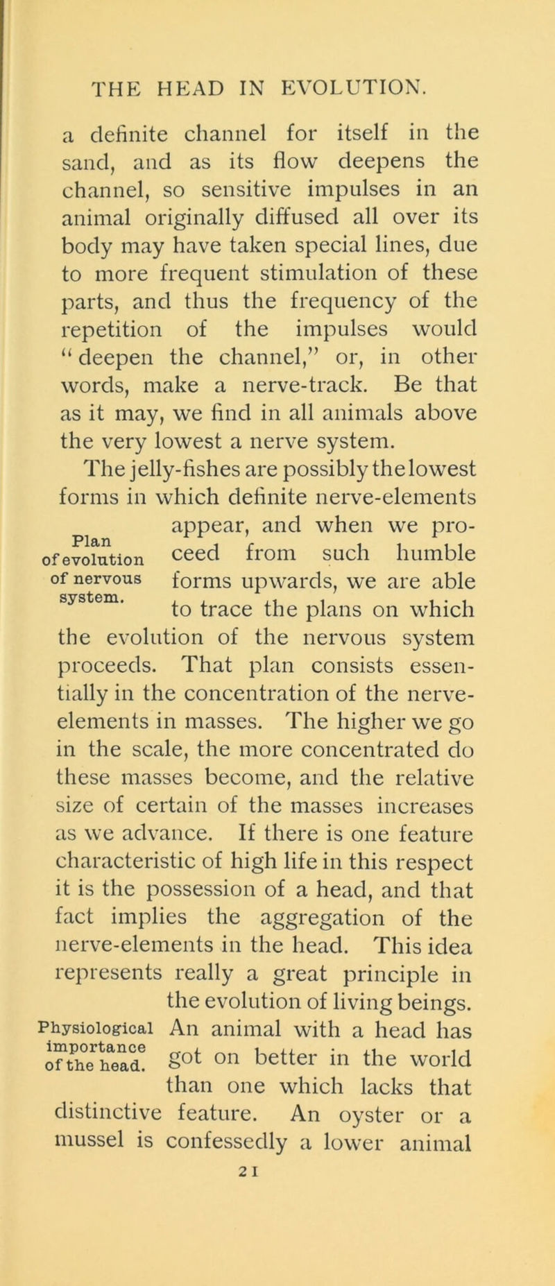 THE HEAD IN EVOLUTION. a definite channel for itself in the sand, and as its flow deepens the channel, so sensitive impulses in an animal originally diffused all over its body may have taken special lines, due to more frequent stimulation of these parts, and thus the frequency of the repetition of the impulses would “ deepen the channel,” or, in other words, make a nerve-track. Be that as it may, we find in all animals above the very lowest a nerve system. The jelly-fishes are possibly the lowest forms in which definite nerve-elements appear, and when we pro- of evolution ceed from such humble of nervous forms upwards, we are able to trace the plans on which the evolution of the nervous system proceeds. That plan consists essen- tially in the concentration of the nerve- elements in masses. The higher we go in the scale, the more concentrated do these masses become, and the relative size of certain of the masses increases as we advance. If there is one feature characteristic of high life in this respect it is the possession of a head, and that fact implies the aggregation of the nerve-elements in the head. This idea represents really a great principle in the evolution of living beings. Physiological An animal with a head has onhThead! Sot 011 better in the world than one which lacks that distinctive feature. An oyster or a mussel is confessedly a lower animal