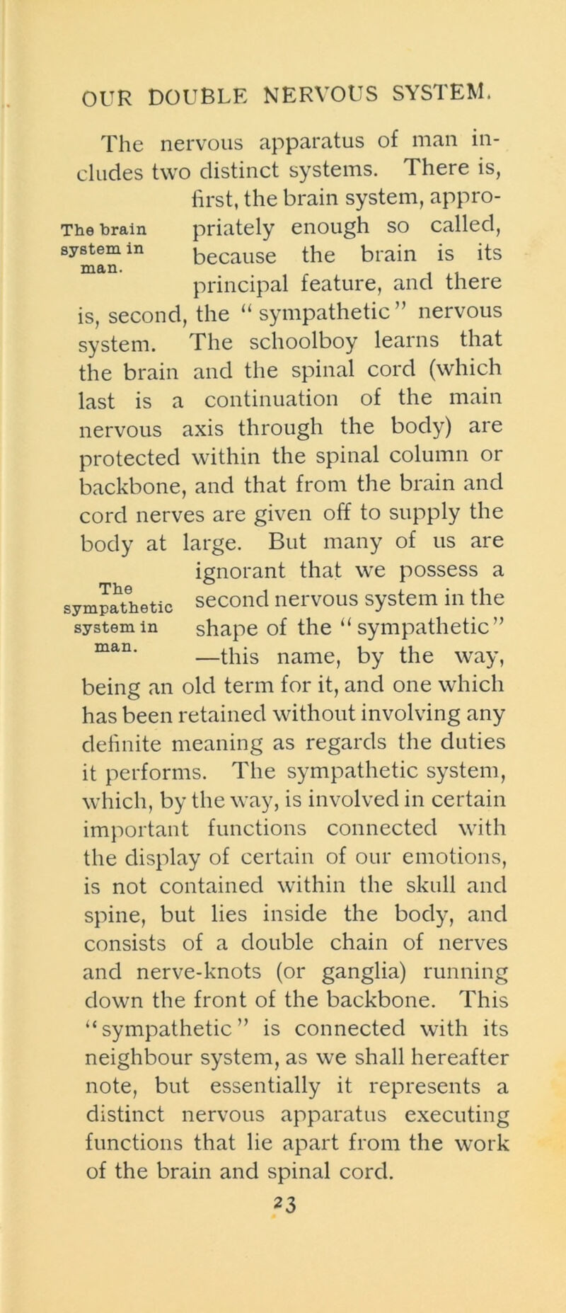 OUR DOUBLE NERVOUS SYSTEM. The nervous apparatus of man in- cludes two distinct systems. There is, first, the brain system, appro- The brain priately enough so called, system in because the brain is its man. _ , principal feature, and there is, second, the “sympathetic” nervous system. The schoolboy learns that the brain and the spinal cord (which last is a continuation of the main nervous axis through the body) are protected within the spinal column or backbone, and that from the brain and cord nerves are given off to supply the body at large. But many of us are ignorant that we possess a sympathetic second nervous system in the system in shape of the “sympathetic” man. —this name, by the way, being an old term for it, and one which has been retained without involving any definite meaning as regards the duties it performs. The sympathetic system, which, by the way, is involved in certain important functions connected with the display of certain of our emotions, is not contained within the skull and spine, but lies inside the body, and consists of a double chain of nerves and nerve-knots (or ganglia) running down the front of the backbone. This “sympathetic” is connected with its neighbour system, as we shall hereafter note, but essentially it represents a distinct nervous apparatus executing functions that lie apart from the work of the brain and spinal cord.