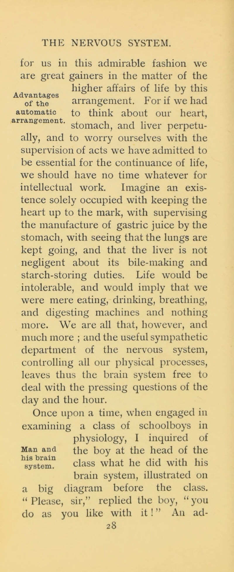 for us in this admirable fashion we are great gainers in the matter of the higher affairs of life by this Advantages . „ ., , , of the arrangement, ror if we had automatic to think about our heart, arrangement. , , , , stomach, and liver perpetu- ally, and to worry ourselves with the supervision of acts we have admitted to be essential for the continuance of life, we should have no time whatever for intellectual work. Imagine an exis- tence solely occupied with keeping the heart up to the mark, with supervising the manufacture of gastric juice by the stomach, with seeing that the lungs are kept going, and that the liver is not negligent about its bile-making and starch-storing duties. Life w'ould be intolerable, and would imply that we were mere eating, drinking, breathing, and digesting machines and nothing more. We are all that, however, and much more ; and the useful sympathetic department of the nervous system, controlling all our physical processes, leaves thus the brain system free to deal with the pressing questions of the day and the hour. Once upon a time, when engaged in examining a class of schoolboys in physiology, I inquired of Man and the boy at the head of the ^system11 class what he did with his brain system, illustrated on a big diagram before the class. “ Please, sir,” replied the boy, “ you do as you like with it! ” An ad-