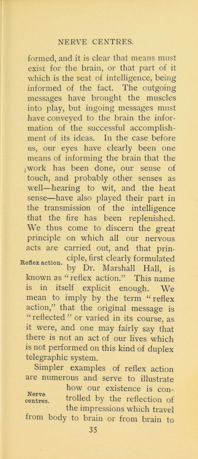 NERVE CENTRES. formed, and it is clear that means must exist for the brain, or that part of it which is the seat of intelligence, being informed of the fact. The outgoing messages have brought the muscles into play, but ingoing messages must have conveyed to the brain the infor- mation of the successful accomplish- ment of its ideas. In the case before us, our eyes have clearly been one means of informing the brain that the jwork has been done, our sense of touch, and probably other senses as well—hearing to wit, and the heat sense—have also played their part in the transmission of the intelligence that the fire has been replenished. We thus come to discern the great principle on which all our nervous acts are carried out, and that prin- „ „ .. ciple, first clearly formulated by Dr. Marshall Hall, is known as “ reflex action.” This name is in itself explicit enough. We mean to imply by the term “ reflex action,” that the original message is “ reflected ” or varied in its course, as it were, and one may fairly say that there is not an act of our lives which is not performed on this kind of duplex telegraphic system. Simpler examples of reflex action are numerous and serve to illustrate how our existence is con- centres. trolled b} the reflection of the impressions which travel from body to brain or from brain to