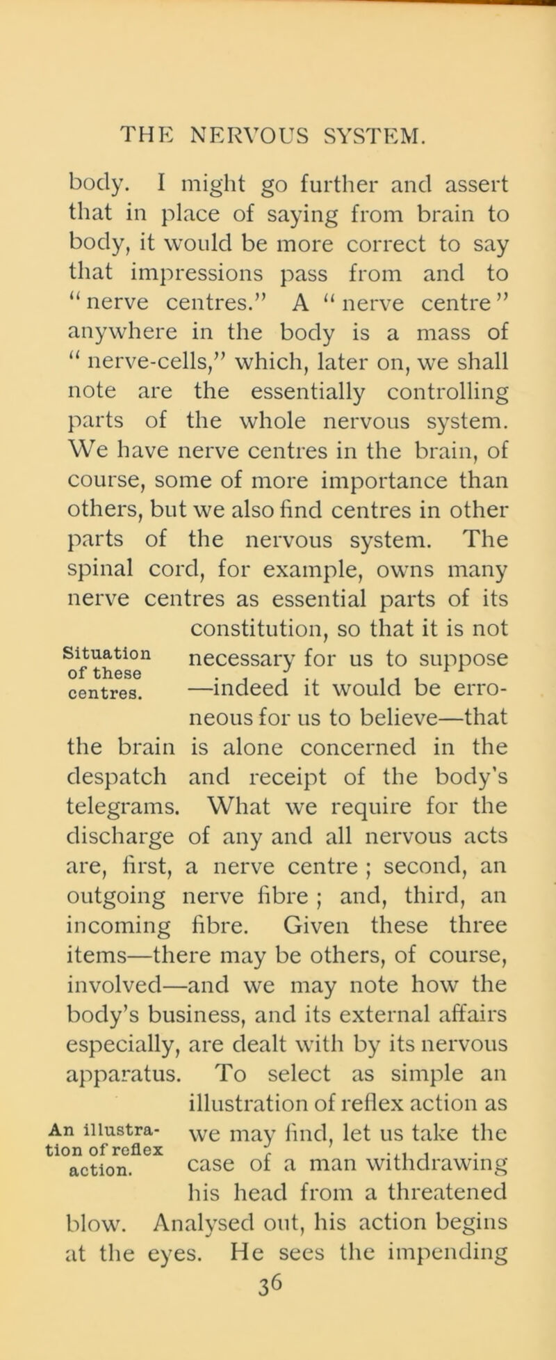 body. I might go further and assert that in place of saying from brain to body, it would be more correct to say that impressions pass from and to “nerve centres.” A “nerve centre” anywhere in the body is a mass of “ nerve-cells,” which, later on, we shall note are the essentially controlling parts of the whole nervous system. We have nerve centres in the brain, of course, some of more importance than others, but we also find centres in other parts of the nervous system. The spinal cord, for example, owns many nerve centres as essential parts of its constitution, so that it is not necessary for us to suppose —indeed it would be erro- neous for us to believe—that is alone concerned in the and receipt of the body’s What we require for the discharge of any and all nervous acts are, first, a nerve centre ; second, an outgoing nerve fibre ; and, third, an incoming fibre. Given these three items—there may be others, of course, involved—and we may note how the body’s business, and its external affairs especially, are dealt with by its nervous apparatus. To select as simple an illustration of reflex action as we may find, let us take the Situation of these centres. the brain despatch telegrams. An illustra- tion of reflex action. case of a man withdrawing his head from a threatened blow. Analysed out, his action begins at the eyes. He sees the impending