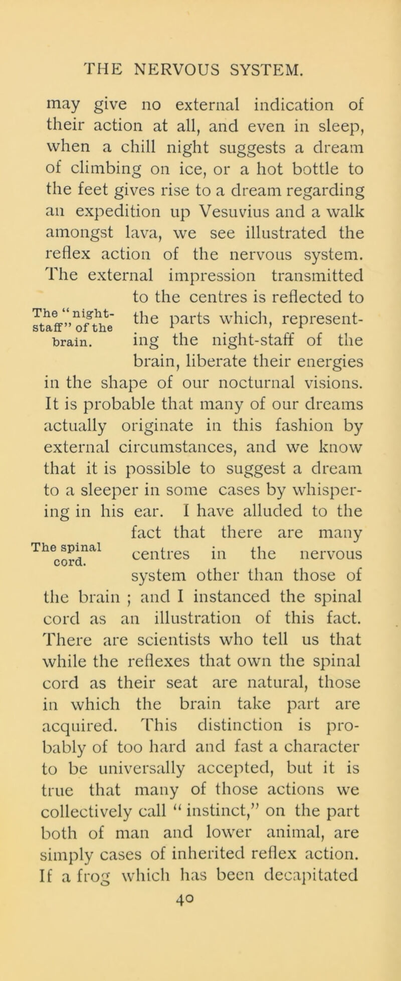 may give no external indication of their action at all, and even in sleep, when a chill night suggests a dream of climbing on ice, or a hot bottle to the feet gives rise to a dream regarding an expedition up Vesuvius and a walk amongst lava, we see illustrated the reflex action of the nervous system. The external impression transmitted to the centres is reflected to staff”'ofthe the Parts which> represent- brain. ing the night-staff of the brain, liberate their energies in the shape of our nocturnal visions. It is probable that many of our dreams actually originate in this fashion by external circumstances, and we know that it is possible to suggest a dream to a sleeper in some cases by whisper- ing in his ear. I have alluded to the fact that there are many Thcordnal centres in the nervous system other than those of the brain ; and I instanced the spinal cord as an illustration of this fact. There are scientists who tell us that while the reflexes that own the spinal cord as their seat are natural, those in which the brain take part are acquired. This distinction is pro- bably of too hard and fast a character to be universally accepted, but it is true that many of those actions we collectively call “ instinct,” on the part both of man and lower animal, are simply cases of inherited reflex action. If a frog which has been decapitated