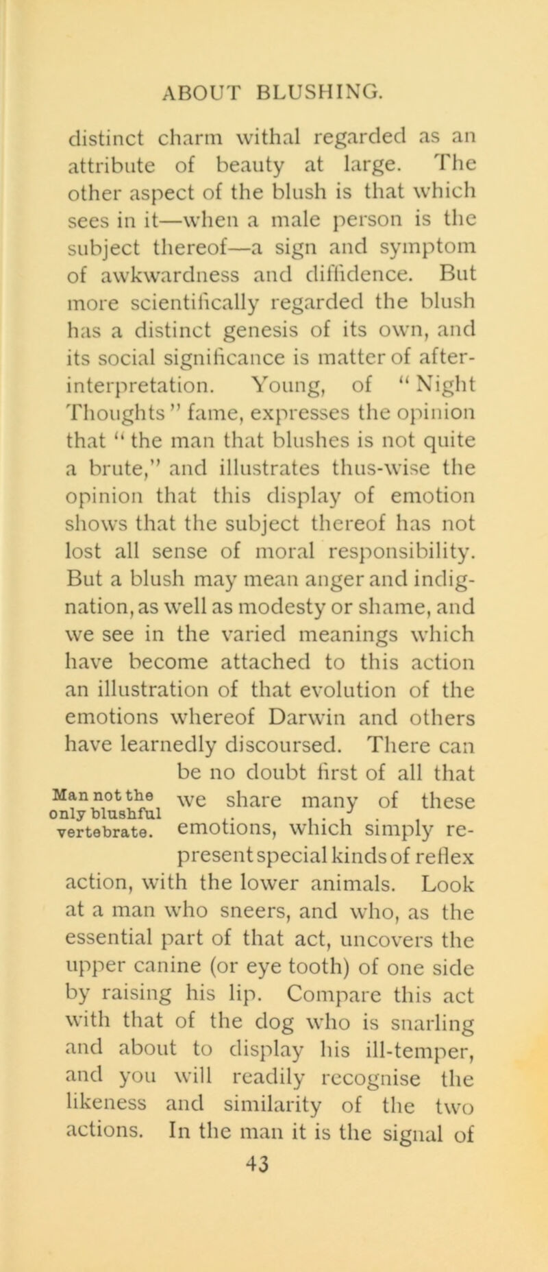 ABOUT BLUSHING. distinct charm withal regarded as an attribute of beauty at large. The other aspect of the blush is that which sees in it—when a male person is the subject thereof—a sign and symptom of awkwardness and diffidence. But more scientifically regarded the blush has a distinct genesis of its own, and its social significance is matter of after- interpretation. Young, of “ Night Thoughts” fame, expresses the opinion that u the man that blushes is not quite a brute,” and illustrates thus-wise the opinion that this display of emotion shows that the subject thereof has not lost all sense of moral responsibility. But a blush may mean anger and indig- nation, as well as modesty or shame, and we see in the varied meanings which have become attached to this action an illustration of that evolution of the emotions whereof Darwin and others have learnedly discoursed. There can be no doubt first of all that Man not the we share many of these only blushful . J vertebrate, emotions, Wllich Simply FC- present special kinds of reflex action, with the lower animals. Look at a man who sneers, and who, as the essential part of that act, uncovers the upper canine (or eye tooth) of one side by raising his lip. Compare this act with that of the dog who is snarling and about to display his ill-temper, and you will readily recognise the likeness and similarity of the two actions. In the man it is the signal of
