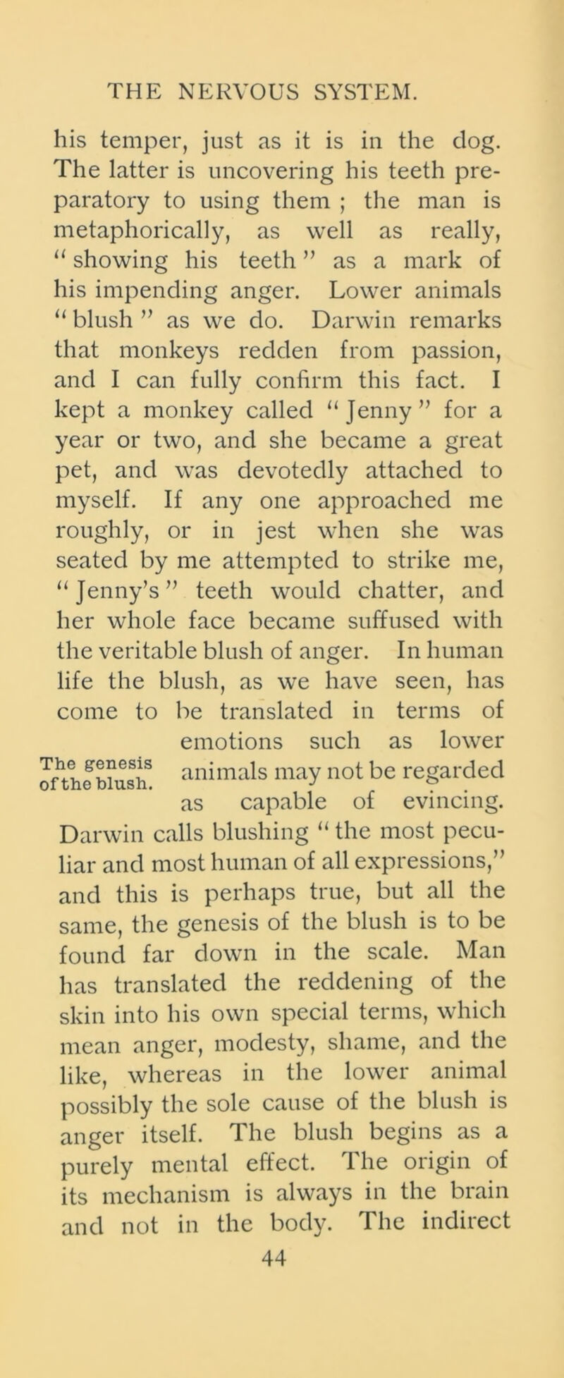 his temper, just as it is in the dog. The latter is uncovering his teeth pre- paratory to using them ; the man is metaphorically, as well as really, u showing his teeth ” as a mark of his impending anger. Lower animals “ blush ” as we do. Darwin remarks that monkeys redden from passion, and I can fully confirm this fact. I kept a monkey called “Jenny” for a year or two, and she became a great pet, and was devotedly attached to myself. If any one approached me roughly, or in jest when she was seated by me attempted to strike me, “Jenny’s” teeth would chatter, and her whole face became suffused with the veritable blush of anger. In human life the blush, as we have seen, has come to be translated in terms of emotions such as lower animals may not be regarded as capable of evincing. Darwin calls blushing “ the most pecu- liar and most human of all expressions,” and this is perhaps true, but all the same, the genesis of the blush is to be found far down in the scale. Man has translated the reddening of the skin into his own special terms, which mean anger, modesty, shame, and the like, whereas in the lower animal possibly the sole cause of the blush is anger itself. The blush begins as a purely mental effect. The origin of its mechanism is always in the brain and not in the body. The indirect