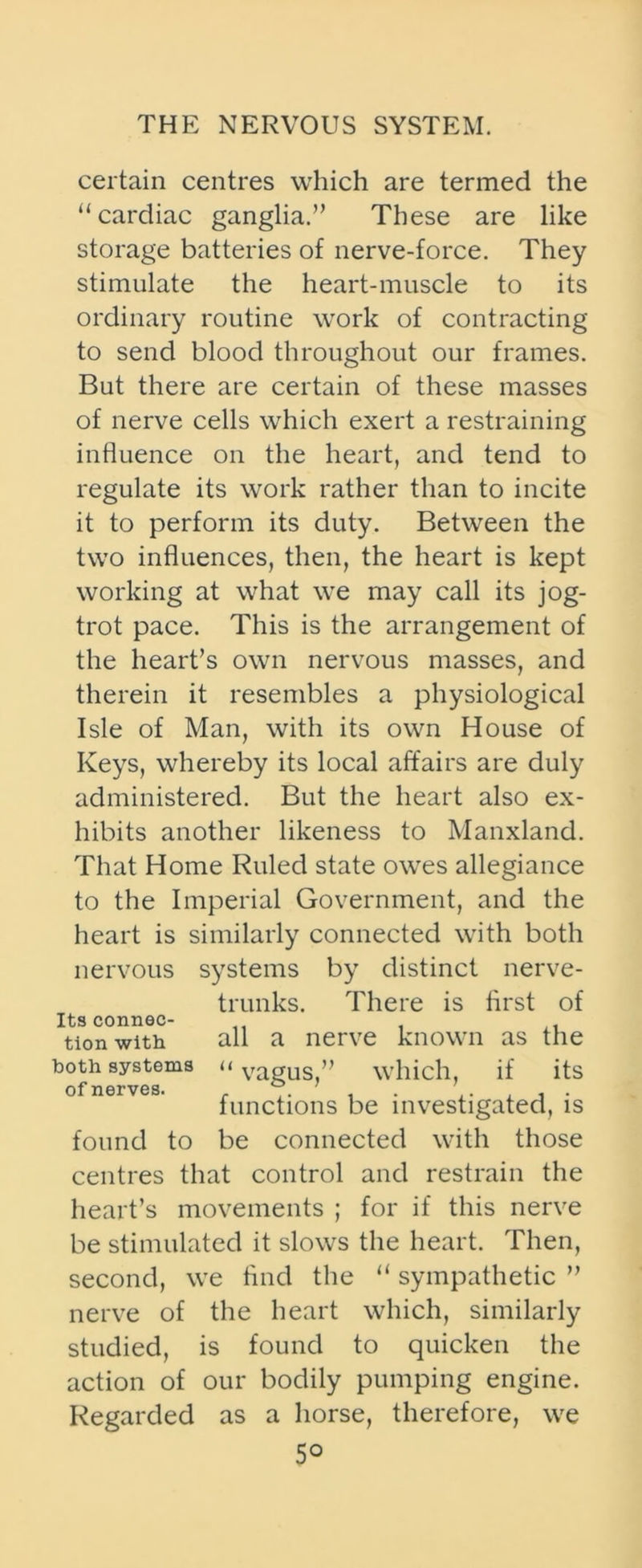 certain centres which are termed the “cardiac ganglia.” These are like storage batteries of nerve-force. They stimulate the heart-muscle to its ordinary routine work of contracting to send blood throughout our frames. But there are certain of these masses of nerve cells which exert a restraining influence on the heart, and tend to regulate its work rather than to incite it to perform its duty. Between the two influences, then, the heart is kept working at what we may call its jog- trot pace. This is the arrangement of the heart’s own nervous masses, and therein it resembles a physiological Isle of Man, with its own House of Keys, whereby its local affairs are duly administered. But the heart also ex- hibits another likeness to Manxland. That Home Ruled state owres allegiance to the Imperial Government, and the heart is similarly connected with both nervous systems by distinct nerve- trunks. There is first of Its connec- tion with. all a nerve known as the both systems u vagUs,” which, if its functions be investigated, is found to be connected with those centres that control and restrain the heart’s movements ; for if this nerve be stimulated it slows the heart. Then, second, we And the “ sympathetic ” nerve of the heart which, similarly studied, is found to quicken the action of our bodily pumping engine. Regarded as a horse, therefore, we 5°