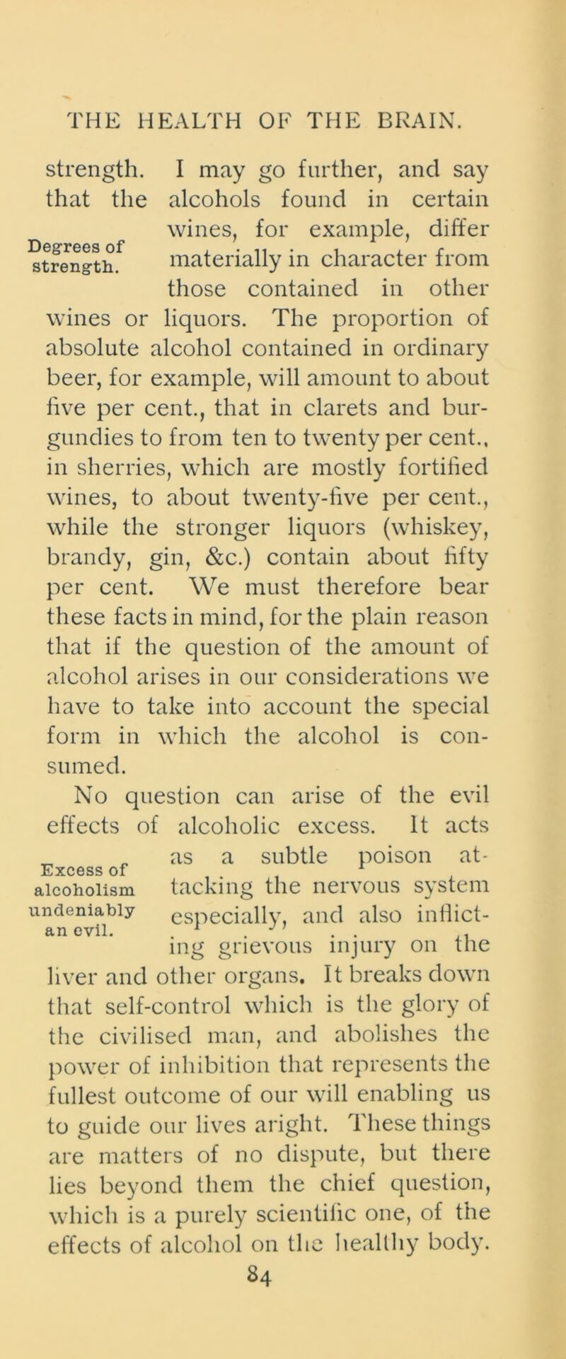 strength that the Degrees of strength. I may go further, and say alcohols found in certain wines, for example, differ materially in character from those contained in other wines or liquors. The proportion of absolute alcohol contained in ordinary beer, for example, will amount to about five per cent., that in clarets and bur- gundies to from ten to twenty per cent., in sherries, which are mostly fortified wines, to about twenty-five per cent., while the stronger liquors (whiskey, brandy, gin, &c.) contain about fifty per cent. We must therefore bear these facts in mind, for the plain reason that if the question of the amount of alcohol arises in our considerations we have to take into account the special form in which the alcohol is con- sumed. No question can arise of the evil effects of alcoholic excess. It acts as a subtle poison at- tacking the nervous system especially, and also indict- ing grievous injury on the liver and other organs. It breaks down that self-control which is the glory of the civilised man, and abolishes the power of inhibition that represents the Excess of alcoholism undeniably an evil. fullest outcome of our will enabling us to guide our lives aright. These things are matters of no dispute, but there lies beyond them the chief question, which is a purely scientific one, of the effects of alcohol on the healthy body.